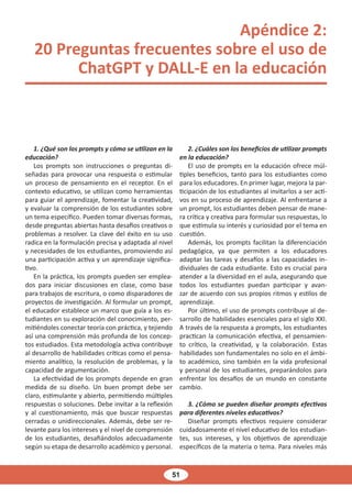 51
Apéndice 2:
20 Preguntas frecuentes sobre el uso de
ChatGPT y DALL-E en la educación
1. ¿Qué son los prompts y cómo se utilizan en la
educación?
Los prompts son instrucciones o preguntas di-
señadas para provocar una respuesta o estimular
un proceso de pensamiento en el receptor. En el
contexto educativo, se utilizan como herramientas
para guiar el aprendizaje, fomentar la creatividad,
y evaluar la comprensión de los estudiantes sobre
un tema específico. Pueden tomar diversas formas,
desde preguntas abiertas hasta desafíos creativos o
problemas a resolver. La clave del éxito en su uso
radica en la formulación precisa y adaptada al nivel
y necesidades de los estudiantes, promoviendo así
una participación activa y un aprendizaje significa-
tivo.
En la práctica, los prompts pueden ser emplea-
dos para iniciar discusiones en clase, como base
para trabajos de escritura, o como disparadores de
proyectos de investigación. Al formular un prompt,
el educador establece un marco que guía a los es-
tudiantes en su exploración del conocimiento, per-
mitiéndoles conectar teoría con práctica, y tejiendo
así una comprensión más profunda de los concep-
tos estudiados. Esta metodología activa contribuye
al desarrollo de habilidades críticas como el pensa-
miento analítico, la resolución de problemas, y la
capacidad de argumentación.
La efectividad de los prompts depende en gran
medida de su diseño. Un buen prompt debe ser
claro, estimulante y abierto, permitiendo múltiples
respuestas o soluciones. Debe invitar a la reflexión
y al cuestionamiento, más que buscar respuestas
cerradas o unidireccionales. Además, debe ser re-
levante para los intereses y el nivel de comprensión
de los estudiantes, desafiándolos adecuadamente
según su etapa de desarrollo académico y personal.
2. ¿Cuáles son los beneficios de utilizar prompts
en la educación?
El uso de prompts en la educación ofrece múl-
tiples beneficios, tanto para los estudiantes como
para los educadores. En primer lugar, mejora la par-
ticipación de los estudiantes al invitarlos a ser acti-
vos en su proceso de aprendizaje. Al enfrentarse a
un prompt, los estudiantes deben pensar de mane-
ra crítica y creativa para formular sus respuestas, lo
que estimula su interés y curiosidad por el tema en
cuestión.
Además, los prompts facilitan la diferenciación
pedagógica, ya que permiten a los educadores
adaptar las tareas y desafíos a las capacidades in-
dividuales de cada estudiante. Esto es crucial para
atender a la diversidad en el aula, asegurando que
todos los estudiantes puedan participar y avan-
zar de acuerdo con sus propios ritmos y estilos de
aprendizaje.
Por último, el uso de prompts contribuye al de-
sarrollo de habilidades esenciales para el siglo XXI.
A través de la respuesta a prompts, los estudiantes
practican la comunicación efectiva, el pensamien-
to crítico, la creatividad, y la colaboración. Estas
habilidades son fundamentales no solo en el ámbi-
to académico, sino también en la vida profesional
y personal de los estudiantes, preparándolos para
enfrentar los desafíos de un mundo en constante
cambio.
3. ¿Cómo se pueden diseñar prompts efectivos
para diferentes niveles educativos?
Diseñar prompts efectivos requiere considerar
cuidadosamente el nivel educativo de los estudian-
tes, sus intereses, y los objetivos de aprendizaje
específicos de la materia o tema. Para niveles más
 