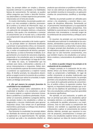 52
bajos, los prompts deben ser simples y directos,
buscando estimular la curiosidad y las habilidades
básicas de razonamiento. Por ejemplo, se pueden
utilizar preguntas que inviten a describir fenóme-
nos observables o a relatar experiencias personales
relacionadas con el tema de estudio.
En niveles intermedios, los prompts pueden em-
pezar a ser más complejos y abiertos, promovien-
do el análisis y la síntesis de información. Aquí, es
útil plantear desafíos que requieran investigación
o la aplicación de conceptos teóricos a situaciones
prácticas. Esto ayuda a los estudiantes a conectar
el conocimiento con el mundo real y a desarrollar
una comprensión más profunda de los temas abor-
dados.
Para estudiantes avanzados o de niveles superio-
res, los prompts deben ser altamente desafiantes
y promover el pensamiento crítico y la innovación.
Pueden abordar problemas complejos, dilemas éti-
cos, o invitar a la exploración de teorías y perspec-
tivas diversas. La clave es fomentar el debate, la ar-
gumentación y la creación de soluciones originales,
preparando a los estudiantes para la investigación
independiente y el aprendizaje a lo largo de la vida.
En todos los casos, es fundamental que los
prompts sean claros, estimulantes y abiertos a di-
versas interpretaciones o respuestas. Deben alen-
tar a los estudiantes a pensar de manera autónoma,
a cuestionar sus suposiciones y a explorar nuevas
ideas. Al diseñar prompts, los educadores desem-
peñan un papel crucial en la creación de un ambien-
te de aprendizaje que valora la curiosidad, la explo-
ración y el diálogo constructivo.
4. ¿De qué manera los prompts fomentan la
creatividad en los estudiantes?
Los prompts actúan como catalizadores de la
creatividad al desafiar a los estudiantes a pensar
de manera original y a explorar soluciones innova-
doras a problemas o cuestiones planteadas. Al pre-
sentar un escenario, problema o pregunta abierta,
los prompts invitan a los estudiantes a utilizar su
imaginación y recursos intelectuales para generar
respuestas únicas. Esto rompe con el aprendizaje
memorístico y promueve un enfoque más dinámico
y participativo en el aula.
Para fomentar la creatividad, los prompts deben
ser diseñados de manera que abran espacios para
la exploración y la experimentación. Por ejemplo,
un prompt que pide a los estudiantes diseñar un
producto que solucione un problema ambiental co-
mún no solo estimula el pensamiento crítico, sino
que también incentiva la innovación y la aplicación
creativa de conocimientos científicos y tecnológi-
cos.
Además, los prompts pueden ser utilizados para
animar a los estudiantes a conectar ideas y con-
ceptos de disciplinas diferentes, fomentando así
el pensamiento interdisciplinario y la capacidad de
ver problemas desde múltiples perspectivas. Esta
habilidad es esencial para la creatividad, ya que las
soluciones más innovadoras a menudo surgen de
la combinación de conocimientos y enfoques varia-
dos.
En resumen, los prompts son una herramienta
invaluable para estimular la creatividad en los estu-
diantes, alentándolos a pensar más allá de las solu-
ciones convencionales y a desarrollar nuevas ideas.
Al integrar prompts bien diseñados en el currículo,
los educadores pueden crear un entorno de apren-
dizaje que no solo transmite conocimientos, sino
que también inspira a los estudiantes a ser pensa-
dores creativos y solucionadores de problemas efi-
caces.
5. ¿Cómo se pueden integrar los prompts en la
evaluación de los estudiantes?
Integrar prompts en la evaluación de los estu-
diantes ofrece una forma dinámica y reflexiva de
medir su comprensión y habilidades. En lugar de
confiar únicamente en pruebas tradicionales que
pueden enfocarse en la memorización, los prompts
permiten a los estudiantes demostrar su aprendiza-
je a través de la aplicación práctica de conocimien-
tos, el análisis crítico y la expresión creativa. Para
lograrlo, es importante diseñar prompts que se ali-
neen con los objetivos de aprendizaje y que desa-
fíen a los estudiantes a utilizar lo que han aprendido
de maneras significativas.
Por ejemplo, en una evaluación, se podría uti-
lizar un prompt que pida a los estudiantes aplicar
conceptos teóricos a un problema real o hipotéti-
co, analizando las posibles soluciones y sus impli-
caciones. Esto no solo evalúa su comprensión del
material, sino también su capacidad para pensar
críticamente y aplicar el conocimiento de manera
efectiva. Además, prompts que requieren la crea-
ción de proyectos, presentaciones o ensayos per-
miten a los estudiantes explorar temas en profun-
didad y expresar sus ideas de manera coherente y
 