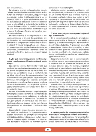 53
bien fundamentada.
Para integrar prompts en la evaluación, los edu-
cadores deben considerar cuidadosamente el for-
mato y los criterios de evaluación, asegurando que
sean claros y justos. Es útil proporcionar a los es-
tudiantes rúbricas o guías que detallen cómo se-
rán evaluadas sus respuestas, incluyendo aspectos
como la originalidad, la profundidad del análisis, la
claridad de la expresión y la precisión del conteni-
do. Esto ayuda a los estudiantes a entender lo que
se espera de ellos y a esforzarse por cumplir o supe-
rar esos estándares.
En última instancia, el uso de prompts en la eva-
luación enriquece el proceso de aprendizaje, pro-
porcionando a los estudiantes oportunidades para
demostrar su comprensión y habilidades de mane-
ra integral. Al mismo tiempo, ofrece a los educado-
res una ventana más amplia al pensamiento de sus
estudiantes, permitiéndoles identificar tanto los
logros como las áreas que pueden requerir apoyo
adicional.
6. ¿De qué manera los prompts pueden adap-
tarse a estudiantes con diferentes estilos de apren-
dizaje?
Los prompts son una herramienta versátil que
puede ser personalizada para adaptarse a los diver-
sos estilos de aprendizaje de los estudiantes, ase-
gurando así que cada uno tenga la oportunidad de
participar y beneficiarse del proceso educativo. Para
estudiantes visuales, por ejemplo, los prompts pue-
den incluir elementos gráficos o solicitar la creación
de mapas conceptuales y diagramas que ayuden a
visualizar la información. Esto les permite organizar
y comprender mejor los conceptos a través de la re-
presentación visual.
Para los estudiantes auditivos, los prompts pue-
den ser presentados oralmente o acompañados de
recursos auditivos, como grabaciones o podcasts,
que complementen el texto escrito. Esto puede in-
cluir, por ejemplo, un prompt que pida a los estu-
diantes escuchar una pieza de música o un discurso
y luego discutir sus impresiones o analizar su con-
tenido.
Los estudiantes cinestésicos, que aprenden me-
jor a través del movimiento y la experiencia directa,
pueden beneficiarse de prompts que incorporen
actividades prácticas. Estos pueden incluir experi-
mentos, representaciones teatrales, o la construc-
ción de modelos físicos que les permitan explorar
conceptos de manera tangible.
Al diseñar prompts que apelan a diferentes esti-
los de aprendizaje, los educadores pueden fomen-
tar un entorno inclusivo que reconoce y valora la
diversidad en el aula. Esto no solo mejora la parti-
cipación y el compromiso de los estudiantes, sino
que también les permite aprovechar sus fortalezas
individuales en el proceso de aprendizaje, facilitan-
do una comprensión más profunda y duradera de
los temas estudiados.
7. ¿Qué papel juegan los prompts en el aprendi-
zaje colaborativo?
En el aprendizaje colaborativo, los prompts jue-
gan un papel crucial al fomentar la interacción, el
debate y la construcción conjunta de conocimien-
to entre los estudiantes. Al presentar un desafío
o pregunta que requiere la cooperación y el inter-
cambio de ideas para ser abordado eficazmente,
los prompts incentivan a los estudiantes a trabajar
juntos, combinando sus habilidades, conocimientos
y perspectivas únicas.
Los prompts diseñados para el aprendizaje cola-
borativo a menudo plantean problemas complejos
o proyectos que no pueden ser resueltos por un
individuo actuando solo. Por ejemplo, un prompt
puede pedir a los estudiantes que diseñen una so-
lución sostenible para un problema ambiental local,
requiriendo investigación, planificación y presenta-
ción en equipo. Este tipo de actividad no solo mejo-
ra las habilidades de comunicación y colaboración,
sino que también promueve la responsabilidad
compartida y el aprendizaje entre pares.
Además, el uso de prompts en el aprendizaje co-
laborativo permite a los estudiantes experimentar
el valor de diferentes perspectivas y la importancia
de la negociación y el compromiso en la resolución
de conflictos. Al trabajar hacia un objetivo común,
los estudiantes aprenden a valorar las contribucio-
nes de sus compañeros y a integrar críticamente
la retroalimentación en el proceso de aprendizaje,
desarrollando así habilidades interpersonales y de
trabajo en equipo esenciales para su futuro acadé-
mico y profesional.
8. ¿Cómo pueden los prompts fomentar la au-
toevaluación y la reflexión entre los estudiantes?
Los prompts pueden ser una herramienta efec-
tiva para promover la autoevaluación y la reflexión
crítica, alentando a los estudiantes a considerar su
 