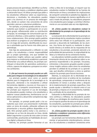 54
propio proceso de aprendizaje, identificar sus forta-
lezas y áreas de mejora, y establecer objetivos para
su desarrollo futuro. Al utilizar prompts que piden a
los estudiantes reflexionar sobre sus experiencias,
decisiones y resultados, los educadores pueden
guiar a los alumnos en un proceso de metacogni-
ción, donde se vuelven más conscientes de cómo
aprenden, piensan y solucionan problemas.
Por ejemplo, un prompt puede solicitar a los es-
tudiantes que evalúen su participación en un pro-
yecto grupal, reflexionando sobre su contribución
al equipo, las estrategias de comunicación que en-
contraron efectivas y cómo podrían mejorar en fu-
turas colaboraciones. Otro prompt podría pedirles
que analicen su progreso en una habilidad particu-
lar a lo largo del semestre, identificando los recur-
sos o actividades que les fueron más útiles para su
aprendizaje.
Este tipo de autoevaluación y reflexión no solo
ayuda a los estudiantes a tomar responsabilidad
por su propio aprendizaje, sino que también les
proporciona insights valiosos que pueden aplicar
para mejorar su rendimiento académico y personal.
Al fomentar una actitud reflexiva, los prompts con-
tribuyen al desarrollo de aprendices autónomos y
críticos, capaces de adaptarse y prosperar en entor-
nos cambiantes.
9. ¿De qué manera los prompts pueden ser utili-
zados para integrar la tecnología en la educación?
Los prompts pueden servir como un puente
efectivo para la integración de la tecnología en la
educación, alentando a los estudiantes a utilizar
herramientas digitales y recursos en línea para in-
vestigar, crear y compartir conocimientos. Al dise-
ñar prompts que requieran el uso de tecnología,
los educadores pueden motivar a los estudiantes a
explorar nuevas plataformas, familiarizarse con di-
versas aplicaciones y desarrollar competencias digi-
tales esenciales.
Por ejemplo, un prompt puede pedir a los es-
tudiantes que creen una presentación multimedia
sobre un tema de estudio, utilizando software de
presentación y recursos gráficos disponibles en la
web. Otro prompt podría invitar a los alumnos a
participar en un foro de discusión en línea, donde
deben argumentar su punto de vista sobre un tema
controvertido, practicando así habilidades de escri-
tura digital y etiqueta en línea.
Además, los prompts pueden fomentar el uso
crítico y ético de la tecnología, al requerir que los
estudiantes evalúen la fiabilidad de las fuentes de
información en línea y consideren las implicaciones
de compartir contenido en plataformas digitales. Al
integrar la tecnología de manera significativa en el
aula a través de prompts, los educadores preparan
a los estudiantes para navegar y contribuir efectiva-
mente en una sociedad cada vez más digitalizada.
10. ¿Cómo pueden los educadores evaluar la
efectividad de los prompts en el aprendizaje de los
estudiantes?
La evaluación de la efectividad de los prompts en
el aprendizaje de los estudiantes implica considerar
cómo estos han influido en la participación, com-
prensión y desarrollo de habilidades de los alum-
nos. Una forma de hacerlo es mediante la obser-
vación directa y el análisis de las respuestas de los
estudiantes a los prompts, prestando atención a la
profundidad del pensamiento, la originalidad de las
ideas y la relevancia de las conexiones hechas.
Los educadores también pueden solicitar retroa-
limentación directa de los estudiantes sobre su ex-
periencia respondiendo a los prompts. Encuestas,
entrevistas o discusiones grupales pueden propor-
cionar insights valiosos sobre cómo los estudiantes
perciben la utilidad de los prompts en su aprendi-
zaje, qué desafíos enfrentaron y cómo se podrían
mejorar los prompts para futuras lecciones.
Además, la evaluación de la efectividad de los
prompts puede incluir el análisis de los resultados
de aprendizaje, comparando el rendimiento de los
estudiantes en tareas o pruebas antes y después
de la implementación de prompts específicos. Esto
puede ayudar a identificar la relación entre el uso
de prompts y mejoras en el conocimiento, habilida-
des y actitudes de los estudiantes.
Evaluando la efectividad de los prompts de ma-
nera continua y reflexiva, los educadores pueden
refinar sus estrategias de enseñanza para maximi-
zar el impacto positivo de estos en el aprendizaje de
los estudiantes, ajustando los prompts para satisfa-
cer mejor las necesidades y objetivos de su clase.
11. ¿Cómo pueden los prompts ayudar a los es-
tudiantes a establecer conexiones entre diferentes
áreas del conocimiento?
Los prompts son herramientas efectivas para fo-
mentar el pensamiento interdisciplinario, animan-
do a los estudiantes a establecer conexiones entre
 