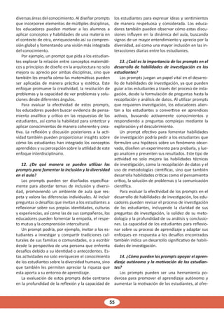 55
diversas áreas del conocimiento. Al diseñar prompts
que incorporen elementos de múltiples disciplinas,
los educadores pueden motivar a los alumnos a
aplicar conceptos y habilidades de una materia en
el contexto de otra, enriqueciendo así su compren-
sión global y fomentando una visión más integrada
del conocimiento.
Por ejemplo, un prompt que pida a los estudian-
tes explorar la relación entre conceptos matemáti-
cos y principios de diseño en la arquitectura no solo
mejora su aprecio por ambas disciplinas, sino que
también les enseña cómo las matemáticas pueden
ser aplicadas de manera práctica y estética. Este
enfoque promueve la creatividad, la resolución de
problemas y la capacidad de ver problemas y solu-
ciones desde diferentes ángulos.
Para evaluar la efectividad de estos prompts,
los educadores pueden buscar evidencia de pensa-
miento analítico y crítico en las respuestas de los
estudiantes, así como la habilidad para sintetizar y
aplicar conocimientos de manera coherente y crea-
tiva. La reflexión y discusión posteriores a la acti-
vidad también pueden proporcionar insights sobre
cómo los estudiantes han integrado los conceptos
aprendidos y su percepción sobre la utilidad de este
enfoque interdisciplinario.
12. ¿De qué manera se pueden utilizar los
prompts para fomentar la inclusión y la diversidad
en el aula?
Los prompts pueden ser diseñados específica-
mente para abordar temas de inclusión y diversi-
dad, promoviendo un ambiente de aula que res-
peta y valora las diferencias individuales. Al incluir
preguntas o desafíos que invitan a los estudiantes a
reflexionar sobre sus propias identidades, culturas
y experiencias, así como las de sus compañeros, los
educadores pueden fomentar la empatía, el respe-
to mutuo y la comprensión intercultural.
Un prompt podría, por ejemplo, invitar a los es-
tudiantes a investigar y compartir tradiciones cul-
turales de sus familias o comunidades, o a escribir
desde la perspectiva de una persona que enfrenta
desafíos debido a su identidad o antecedentes. Es-
tas actividades no solo enriquecen el conocimiento
de los estudiantes sobre la diversidad humana, sino
que también les permiten apreciar la riqueza que
esta aporta a su entorno de aprendizaje.
La evaluación de estos prompts debe centrarse
en la profundidad de la reflexión y la capacidad de
los estudiantes para expresar ideas y sentimientos
de manera respetuosa y considerada. Los educa-
dores también pueden observar cómo estas discu-
siones influyen en la dinámica del aula, buscando
signos de un mayor entendimiento y aprecio por la
diversidad, así como una mayor inclusión en las in-
teracciones diarias entre los estudiantes.
13. ¿Cuál es la importancia de los prompts en el
desarrollo de habilidades de investigación en los
estudiantes?
Los prompts juegan un papel vital en el desarro-
llo de habilidades de investigación, ya que pueden
guiar a los estudiantes a través del proceso de inda-
gación, desde la formulación de preguntas hasta la
recopilación y análisis de datos. Al utilizar prompts
que requieren investigación, los educadores alien-
tan a los estudiantes a convertirse en aprendices
activos, buscando activamente conocimientos y
respondiendo a preguntas complejas mediante la
exploración y el descubrimiento.
Un prompt efectivo para fomentar habilidades
de investigación podría pedir a los estudiantes que
formulen una hipótesis sobre un fenómeno obser-
vado, diseñen un experimento para probarla, y lue-
go analicen y presenten sus resultados. Este tipo de
actividad no solo mejora las habilidades técnicas
de investigación, como la recopilación de datos y el
uso de metodologías científicas, sino que también
desarrolla habilidades críticas como el pensamiento
crítico, la solución de problemas y la comunicación
científica.
Para evaluar la efectividad de los prompts en el
desarrollo de habilidades de investigación, los edu-
cadores pueden revisar el proceso de investigación
de los estudiantes, incluyendo la claridad de sus
preguntas de investigación, la solidez de su meto-
dología y la profundidad de su análisis y conclusio-
nes. La capacidad de los estudiantes para reflexio-
nar sobre su proceso de aprendizaje y adaptar sus
enfoques en respuesta a los desafíos encontrados
también indica un desarrollo significativo de habili-
dades de investigación.
14. ¿Cómo pueden los prompts apoyar el apren-
dizaje autónomo y la motivación de los estudian-
tes?
Los prompts pueden ser una herramienta po-
derosa para promover el aprendizaje autónomo y
aumentar la motivación de los estudiantes, al ofre-
 