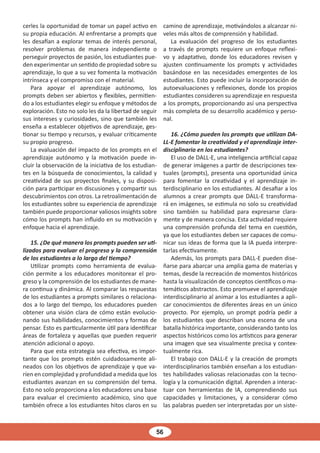 56
cerles la oportunidad de tomar un papel activo en
su propia educación. Al enfrentarse a prompts que
les desafían a explorar temas de interés personal,
resolver problemas de manera independiente o
perseguir proyectos de pasión, los estudiantes pue-
den experimentar un sentido de propiedad sobre su
aprendizaje, lo que a su vez fomenta la motivación
intrínseca y el compromiso con el material.
Para apoyar el aprendizaje autónomo, los
prompts deben ser abiertos y flexibles, permitien-
do a los estudiantes elegir su enfoque y métodos de
exploración. Esto no solo les da la libertad de seguir
sus intereses y curiosidades, sino que también les
enseña a establecer objetivos de aprendizaje, ges-
tionar su tiempo y recursos, y evaluar críticamente
su propio progreso.
La evaluación del impacto de los prompts en el
aprendizaje autónomo y la motivación puede in-
cluir la observación de la iniciativa de los estudian-
tes en la búsqueda de conocimientos, la calidad y
creatividad de sus proyectos finales, y su disposi-
ción para participar en discusiones y compartir sus
descubrimientos con otros. La retroalimentación de
los estudiantes sobre su experiencia de aprendizaje
también puede proporcionar valiosos insights sobre
cómo los prompts han influido en su motivación y
enfoque hacia el aprendizaje.
15. ¿De qué manera los prompts pueden ser uti-
lizados para evaluar el progreso y la comprensión
de los estudiantes a lo largo del tiempo?
Utilizar prompts como herramienta de evalua-
ción permite a los educadores monitorear el pro-
greso y la comprensión de los estudiantes de mane-
ra continua y dinámica. Al comparar las respuestas
de los estudiantes a prompts similares o relaciona-
dos a lo largo del tiempo, los educadores pueden
obtener una visión clara de cómo están evolucio-
nando sus habilidades, conocimientos y formas de
pensar. Esto es particularmente útil para identificar
áreas de fortaleza y aquellas que pueden requerir
atención adicional o apoyo.
Para que esta estrategia sea efectiva, es impor-
tante que los prompts estén cuidadosamente ali-
neados con los objetivos de aprendizaje y que va-
ríen en complejidad y profundidad a medida que los
estudiantes avanzan en su comprensión del tema.
Esto no solo proporciona a los educadores una base
para evaluar el crecimiento académico, sino que
también ofrece a los estudiantes hitos claros en su
camino de aprendizaje, motivándolos a alcanzar ni-
veles más altos de comprensión y habilidad.
La evaluación del progreso de los estudiantes
a través de prompts requiere un enfoque reflexi-
vo y adaptativo, donde los educadores revisen y
ajusten continuamente los prompts y actividades
basándose en las necesidades emergentes de los
estudiantes. Esto puede incluir la incorporación de
autoevaluaciones y reflexiones, donde los propios
estudiantes consideren su aprendizaje en respuesta
a los prompts, proporcionando así una perspectiva
más completa de su desarrollo académico y perso-
nal.
16. ¿Cómo pueden los prompts que utilizan DA-
LL-E fomentar la creatividad y el aprendizaje inter-
disciplinario en los estudiantes?
El uso de DALL-E, una inteligencia artificial capaz
de generar imágenes a partir de descripciones tex-
tuales (prompts), presenta una oportunidad única
para fomentar la creatividad y el aprendizaje in-
terdisciplinario en los estudiantes. Al desafiar a los
alumnos a crear prompts que DALL-E transforma-
rá en imágenes, se estimula no solo su creatividad
sino también su habilidad para expresarse clara-
mente y de manera concisa. Esta actividad requiere
una comprensión profunda del tema en cuestión,
ya que los estudiantes deben ser capaces de comu-
nicar sus ideas de forma que la IA pueda interpre-
tarlas efectivamente.
Además, los prompts para DALL-E pueden dise-
ñarse para abarcar una amplia gama de materias y
temas, desde la recreación de momentos históricos
hasta la visualización de conceptos científicos o ma-
temáticos abstractos. Esto promueve el aprendizaje
interdisciplinario al animar a los estudiantes a apli-
car conocimientos de diferentes áreas en un único
proyecto. Por ejemplo, un prompt podría pedir a
los estudiantes que describan una escena de una
batalla histórica importante, considerando tanto los
aspectos históricos como los artísticos para generar
una imagen que sea visualmente precisa y contex-
tualmente rica.
El trabajo con DALL-E y la creación de prompts
interdisciplinarios también enseñan a los estudian-
tes habilidades valiosas relacionadas con la tecno-
logía y la comunicación digital. Aprenden a interac-
tuar con herramientas de IA, comprendiendo sus
capacidades y limitaciones, y a considerar cómo
las palabras pueden ser interpretadas por un siste-
 