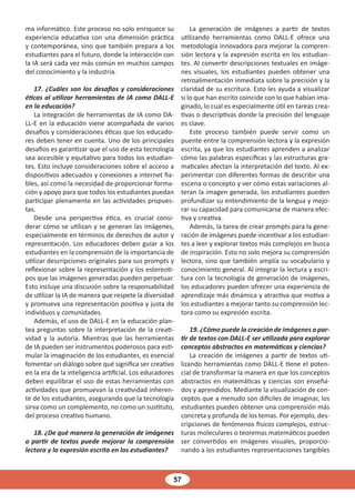57
ma informático. Este proceso no solo enriquece su
experiencia educativa con una dimensión práctica
y contemporánea, sino que también prepara a los
estudiantes para el futuro, donde la interacción con
la IA será cada vez más común en muchos campos
del conocimiento y la industria.
17. ¿Cuáles son los desafíos y consideraciones
éticas al utilizar herramientas de IA como DALL-E
en la educación?
La integración de herramientas de IA como DA-
LL-E en la educación viene acompañada de varios
desafíos y consideraciones éticas que los educado-
res deben tener en cuenta. Uno de los principales
desafíos es garantizar que el uso de esta tecnología
sea accesible y equitativo para todos los estudian-
tes. Esto incluye consideraciones sobre el acceso a
dispositivos adecuados y conexiones a internet fia-
bles, así como la necesidad de proporcionar forma-
ción y apoyo para que todos los estudiantes puedan
participar plenamente en las actividades propues-
tas.
Desde una perspectiva ética, es crucial consi-
derar cómo se utilizan y se generan las imágenes,
especialmente en términos de derechos de autor y
representación. Los educadores deben guiar a los
estudiantes en la comprensión de la importancia de
utilizar descripciones originales para sus prompts y
reflexionar sobre la representación y los estereoti-
pos que las imágenes generadas pueden perpetuar.
Esto incluye una discusión sobre la responsabilidad
de utilizar la IA de manera que respete la diversidad
y promueva una representación positiva y justa de
individuos y comunidades.
Además, el uso de DALL-E en la educación plan-
tea preguntas sobre la interpretación de la creati-
vidad y la autoría. Mientras que las herramientas
de IA pueden ser instrumentos poderosos para esti-
mular la imaginación de los estudiantes, es esencial
fomentar un diálogo sobre qué significa ser creativo
en la era de la inteligencia artificial. Los educadores
deben equilibrar el uso de estas herramientas con
actividades que promuevan la creatividad inheren-
te de los estudiantes, asegurando que la tecnología
sirva como un complemento, no como un sustituto,
del proceso creativo humano.
18. ¿De qué manera la generación de imágenes
a partir de textos puede mejorar la comprensión
lectora y la expresión escrita en los estudiantes?
La generación de imágenes a partir de textos
utilizando herramientas como DALL-E ofrece una
metodología innovadora para mejorar la compren-
sión lectora y la expresión escrita en los estudian-
tes. Al convertir descripciones textuales en imáge-
nes visuales, los estudiantes pueden obtener una
retroalimentación inmediata sobre la precisión y la
claridad de su escritura. Esto les ayuda a visualizar
si lo que han escrito coincide con lo que habían ima-
ginado, lo cual es especialmente útil en tareas crea-
tivas o descriptivas donde la precisión del lenguaje
es clave.
Este proceso también puede servir como un
puente entre la comprensión lectora y la expresión
escrita, ya que los estudiantes aprenden a analizar
cómo las palabras específicas y las estructuras gra-
maticales afectan la interpretación del texto. Al ex-
perimentar con diferentes formas de describir una
escena o concepto y ver cómo estas variaciones al-
teran la imagen generada, los estudiantes pueden
profundizar su entendimiento de la lengua y mejo-
rar su capacidad para comunicarse de manera efec-
tiva y creativa.
Además, la tarea de crear prompts para la gene-
ración de imágenes puede incentivar a los estudian-
tes a leer y explorar textos más complejos en busca
de inspiración. Esto no solo mejora su comprensión
lectora, sino que también amplía su vocabulario y
conocimiento general. Al integrar la lectura y escri-
tura con la tecnología de generación de imágenes,
los educadores pueden ofrecer una experiencia de
aprendizaje más dinámica y atractiva que motiva a
los estudiantes a mejorar tanto su comprensión lec-
tora como su expresión escrita.
19. ¿Cómo puede la creación de imágenes a par-
tir de textos con DALL-E ser utilizada para explorar
conceptos abstractos en matemáticas y ciencias?
La creación de imágenes a partir de textos uti-
lizando herramientas como DALL-E tiene el poten-
cial de transformar la manera en que los conceptos
abstractos en matemáticas y ciencias son enseña-
dos y aprendidos. Mediante la visualización de con-
ceptos que a menudo son difíciles de imaginar, los
estudiantes pueden obtener una comprensión más
concreta y profunda de los temas. Por ejemplo, des-
cripciones de fenómenos físicos complejos, estruc-
turas moleculares o teoremas matemáticos pueden
ser convertidos en imágenes visuales, proporcio-
nando a los estudiantes representaciones tangibles
 