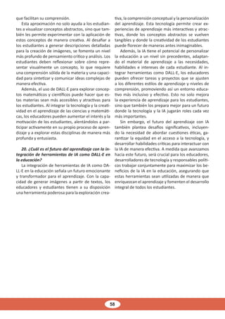 58
que facilitan su comprensión.
Esta aproximación no solo ayuda a los estudian-
tes a visualizar conceptos abstractos, sino que tam-
bién les permite experimentar con la aplicación de
estos conceptos de manera creativa. Al desafiar a
los estudiantes a generar descripciones detalladas
para la creación de imágenes, se fomenta un nivel
más profundo de pensamiento crítico y análisis. Los
estudiantes deben reflexionar sobre cómo repre-
sentar visualmente un concepto, lo que requiere
una comprensión sólida de la materia y una capaci-
dad para sintetizar y comunicar ideas complejas de
manera efectiva.
Además, el uso de DALL-E para explorar concep-
tos matemáticos y científicos puede hacer que es-
tas materias sean más accesibles y atractivas para
los estudiantes. Al integrar la tecnología y la creati-
vidad en el aprendizaje de las ciencias y matemáti-
cas, los educadores pueden aumentar el interés y la
motivación de los estudiantes, alentándolos a par-
ticipar activamente en su propio proceso de apren-
dizaje y a explorar estas disciplinas de manera más
profunda y entusiasta.
20. ¿Cuál es el futuro del aprendizaje con la in-
tegración de herramientas de IA como DALL-E en
la educación?
La integración de herramientas de IA como DA-
LL-E en la educación señala un futuro emocionante
y transformador para el aprendizaje. Con la capa-
cidad de generar imágenes a partir de textos, los
educadores y estudiantes tienen a su disposición
una herramienta poderosa para la exploración crea-
tiva, la comprensión conceptual y la personalización
del aprendizaje. Esta tecnología permite crear ex-
periencias de aprendizaje más interactivas y atrac-
tivas, donde los conceptos abstractos se vuelven
tangibles y donde la creatividad de los estudiantes
puede florecer de maneras antes inimaginables.
Además, la IA tiene el potencial de personalizar
la educación a un nivel sin precedentes, adaptan-
do el material de aprendizaje a las necesidades,
habilidades e intereses de cada estudiante. Al in-
tegrar herramientas como DALL-E, los educadores
pueden ofrecer tareas y proyectos que se ajusten
a los diferentes estilos de aprendizaje y niveles de
comprensión, promoviendo así un entorno educa-
tivo más inclusivo y efectivo. Esto no solo mejora
la experiencia de aprendizaje para los estudiantes,
sino que también los prepara mejor para un futuro
donde la tecnología y la IA jugarán roles cada vez
más importantes.
Sin embargo, el futuro del aprendizaje con IA
también plantea desafíos significativos, incluyen-
do la necesidad de abordar cuestiones éticas, ga-
rantizar la equidad en el acceso a la tecnología, y
desarrollar habilidades críticas para interactuar con
la IA de manera efectiva. A medida que avanzamos
hacia este futuro, será crucial para los educadores,
desarrolladores de tecnología y responsables políti-
cos trabajar conjuntamente para maximizar los be-
neficios de la IA en la educación, asegurando que
estas herramientas sean utilizadas de manera que
enriquezcan el aprendizaje y fomenten el desarrollo
integral de todos los estudiantes.
 