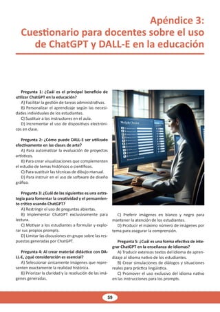 59
Apéndice 3:
Cuestionario para docentes sobre el uso
de ChatGPT y DALL-E en la educación
Pregunta 1: ¿Cuál es el principal beneficio de
utilizar ChatGPT en la educación?
A) Facilitar la gestión de tareas administrativas.
B) Personalizar el aprendizaje según las necesi-
dades individuales de los estudiantes.
C) Sustituir a los instructores en el aula.
D) Incrementar el uso de dispositivos electróni-
cos en clase.
Pregunta 2: ¿Cómo puede DALL-E ser utilizado
efectivamente en las clases de arte?
A) Para automatizar la evaluación de proyectos
artísticos.
B) Para crear visualizaciones que complementen
el estudio de temas históricos o científicos.
C) Para sustituir las técnicas de dibujo manual.
D) Para instruir en el uso de software de diseño
gráfico.
Pregunta 3: ¿Cuál de las siguientes es una estra-
tegia para fomentar la creatividad y el pensamien-
to crítico usando ChatGPT?
A) Restringir el uso de preguntas abiertas.
B) Implementar ChatGPT exclusivamente para
lectura.
C) Motivar a los estudiantes a formular y explo-
rar sus propios prompts.
D) Limitar las discusiones en grupo sobre las res-
puestas generadas por ChatGPT.
Pregunta 4: Al crear material didáctico con DA-
LL-E, ¿qué consideración es esencial?
A) Seleccionar únicamente imágenes que repre-
senten exactamente la realidad histórica.
B) Priorizar la claridad y la resolución de las imá-
genes generadas.
C) Preferir imágenes en blanco y negro para
mantener la atención de los estudiantes.
D) Producir el máximo número de imágenes por
tema para asegurar la comprensión.
Pregunta 5: ¿Cuál es una forma efectiva de inte-
grar ChatGPT en la enseñanza de idiomas?
A) Traducir extensos textos del idioma de apren-
dizaje al idioma nativo de los estudiantes.
B) Crear simulaciones de diálogos y situaciones
reales para práctica lingüística.
C) Promover el uso exclusivo del idioma nativo
en las instrucciones para los prompts.
 