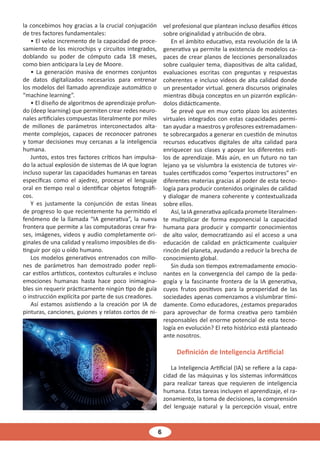 6
la concebimos hoy gracias a la crucial conjugación
de tres factores fundamentales:
• El veloz incremento de la capacidad de proce-
samiento de los microchips y circuitos integrados,
doblando su poder de cómputo cada 18 meses,
como bien anticipara la Ley de Moore.
• La generación masiva de enormes conjuntos
de datos digitalizados necesarios para entrenar
los modelos del llamado aprendizaje automático o
“machine learning”.
• El diseño de algoritmos de aprendizaje profun-
do (deep learning) que permiten crear redes neuro-
nales artificiales compuestas literalmente por miles
de millones de parámetros interconectados alta-
mente complejos, capaces de reconocer patrones
y tomar decisiones muy cercanas a la inteligencia
humana.
Juntos, estos tres factores críticos han impulsa-
do la actual explosión de sistemas de IA que logran
incluso superar las capacidades humanas en tareas
específicas como el ajedrez, procesar el lenguaje
oral en tiempo real o identificar objetos fotográfi-
cos.
Y es justamente la conjunción de estas líneas
de progreso lo que recientemente ha permitido el
fenómeno de la llamada “IA generativa”, la nueva
frontera que permite a las computadoras crear fra-
ses, imágenes, videos y audio completamente ori-
ginales de una calidad y realismo imposibles de dis-
tinguir por ojo u oído humano.
Los modelos generativos entrenados con millo-
nes de parámetros han demostrado poder repli-
car estilos artísticos, contextos culturales e incluso
emociones humanas hasta hace poco inimagina-
bles sin requerir prácticamente ningún tipo de guía
o instrucción explícita por parte de sus creadores.
Así estamos asistiendo a la creación por IA de
pinturas, canciones, guiones y relatos cortos de ni-
vel profesional que plantean incluso desafíos éticos
sobre originalidad y atribución de obra.
En el ámbito educativo, esta revolución de la IA
generativa ya permite la existencia de modelos ca-
paces de crear planos de lecciones personalizados
sobre cualquier tema, diapositivas de alta calidad,
evaluaciones escritas con preguntas y respuestas
coherentes e incluso videos de alta calidad donde
un presentador virtual. genera discursos originales
mientras dibuja conceptos en un pizarrón explicán-
dolos didácticamente.
Se prevé que en muy corto plazo los asistentes
virtuales integrados con estas capacidades permi-
tan ayudar a maestros y profesores extremadamen-
te sobrecargados a generar en cuestión de minutos
recursos educativos digitales de alta calidad para
enriquecer sus clases y apoyar los diferentes esti-
los de aprendizaje. Más aún, en un futuro no tan
lejano ya se vislumbra la existencia de tutores vir-
tuales certificados como “expertos instructores” en
diferentes materias gracias al poder de esta tecno-
logía para producir contenidos originales de calidad
y dialogar de manera coherente y contextualizada
sobre ellos.
Así, la IA generativa aplicada promete literalmen-
te multiplicar de forma exponencial la capacidad
humana para producir y compartir conocimientos
de alto valor, democratizando así el acceso a una
educación de calidad en prácticamente cualquier
rincón del planeta, ayudando a reducir la brecha de
conocimiento global.
Sin duda son tiempos extremadamente emocio-
nantes en la convergencia del campo de la peda-
gogía y la fascinante frontera de la IA generativa,
cuyos frutos positivos para la prosperidad de las
sociedades apenas comenzamos a vislumbrar tími-
damente. Como educadores, ¿estamos preparados
para aprovechar de forma creativa pero también
responsables del enorme potencial de esta tecno-
logía en evolución? El reto histórico está planteado
ante nosotros.
Definición de Inteligencia Artificial
La Inteligencia Artificial (IA) se refiere a la capa-
cidad de las máquinas y los sistemas informáticos
para realizar tareas que requieren de inteligencia
humana. Estas tareas incluyen el aprendizaje, el ra-
zonamiento, la toma de decisiones, la comprensión
del lenguaje natural y la percepción visual, entre
 