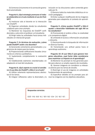 60
D) Centrarse únicamente en la corrección grama-
tical automatizada.
Pregunta 6: ¿Qué estrategia promueve el traba-
jo colaborativo en el aula mediante el uso de Chat-
GPT?
A) Involucrar solo al docente en la interacción
con ChatGPT.
B) Organizar actividades donde los estudiantes
colaboren para crear prompts.
C) Mantener las respuestas de ChatGPT confi-
denciales y solo entre el profesor y el estudiante.
D) Dirigir todas las actividades hacia tareas indi-
viduales sin interacción grupal.
Pregunta 7: En términos de evaluación, ¿cómo
puede ChatGPT asistir a los docentes?
A) Generando comentarios personalizados y su-
gerencias de mejora para las tareas.
B) Proporcionando calificaciones basadas única-
mente en criterios cuantitativos.
C) Suplantando completamente la evaluación
humana.
D) Estableciendo exámenes estandarizados sin
adaptación al nivel del estudiante.
Pregunta 8: ¿Qué aspecto es crucial al conside-
rar el uso ético de ChatGPT y DALL-E en el aula?
A) Utilizar solamente representaciones abstrac-
tas en las tareas.
B) Integrar reflexiones sobre la diversidad y la
inclusión en las discusiones sobre contenido gene-
rado por IA.
C) Generar todos los materiales didácticos sin re-
visión pedagógica.
D) Evitar cualquier modificación de las imágenes
generadas para adaptarlas al contexto de aprendi-
zaje.
Pregunta 9: ¿Cómo pueden ChatGPT y DALL-E
ayudar a desarrollar habilidades del siglo XXI en
los estudiantes?
A) Promoviendo el análisis crítico, la creatividad
y la competencia digital.
B) Limitando el acceso a información actualizada
y relevante.
C) Desincentivando la búsqueda de información
en diversas fuentes.
D) Fomentando una actitud pasiva hacia el
aprendizaje autónomo.
Pregunta 10: Al usar DALL-E para generar imá-
genes educativas, ¿qué factor debe considerarse
para maximizar su impacto en el aprendizaje?
A) Mantener los prompts lo más generales posi-
ble para abarcar un amplio espectro de resultados.
B) Generar imágenes sin considerar su relevan-
cia directa para los temas de estudio.
C) Restringir el uso de imágenes en actividades
fundamentales de aprendizaje.
D) Especificar detalles en los prompts para ali-
near las imágenes con los objetivos educativos.
Respuestas correctas:
1
B
-
2
B
-
3
C
-
4
D
-
5
B
-
6
B
-
7
A
-
8
B
-
9
A
-
10
D
 