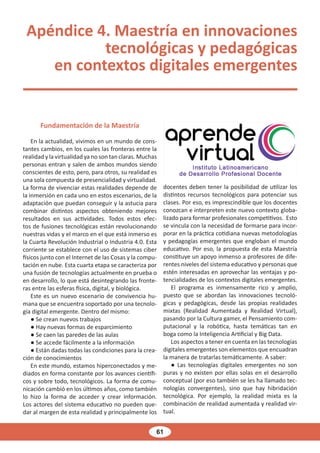 61
Apéndice 4. Maestría en innovaciones
tecnológicas y pedagógicas
en contextos digitales emergentes
Fundamentación de la Maestría
En la actualidad, vivimos en un mundo de cons-
tantes cambios, en los cuales las fronteras entre la
realidad y la virtualidad ya no son tan claras. Muchas
personas entran y salen de ambos mundos siendo
conscientes de esto, pero, para otros, su realidad es
una sola compuesta de presencialidad y virtualidad.
La forma de vivenciar estas realidades depende de
la inmersión en cada uno en estos escenarios, de la
adaptación que puedan conseguir y la astucia para
combinar distintos aspectos obteniendo mejores
resultados en sus actividades. Todos estos efec-
tos de fusiones tecnológicas están revolucionando
nuestras vidas y el marco en el que está inmerso es
la Cuarta Revolución Industrial o Industria 4.0. Esta
corriente se establece con el uso de sistemas ciber
físicos junto con el Internet de las Cosas y la compu-
tación en nube. Esta cuarta etapa se caracteriza por
una fusión de tecnologías actualmente en prueba o
en desarrollo, lo que está desintegrando las fronte-
ras entre las esferas física, digital, y biológica.
Este es un nuevo escenario de convivencia hu-
mana que se encuentra soportado por una tecnolo-
gía digital emergente. Dentro del mismo:
● Se crean nuevos trabajos
● Hay nuevas formas de esparcimiento
● Se caen las paredes de las aulas
● Se accede fácilmente a la información
● Están dadas todas las condiciones para la crea-
ción de conocimientos
En este mundo, estamos hiperconectados y me-
diados en forma constante por los avances científi-
cos y sobre todo, tecnológicos. La forma de comu-
nicación cambió en los últimos años, como también
lo hizo la forma de acceder y crear información.
Los actores del sistema educativo no pueden que-
dar al margen de esta realidad y principalmente los
docentes deben tener la posibilidad de utilizar los
distintos recursos tecnológicos para potenciar sus
clases. Por eso, es imprescindible que los docentes
conozcan e interpreten este nuevo contexto globa-
lizado para formar profesionales competitivos. Esto
se vincula con la necesidad de formarse para incor-
porar en la práctica cotidiana nuevas metodologías
y pedagogías emergentes que engloban el mundo
educativo. Por eso, la propuesta de esta Maestría
constituye un apoyo inmenso a profesores de dife-
rentes niveles del sistema educativo y personas que
estén interesadas en aprovechar las ventajas y po-
tencialidades de los contextos digitales emergentes.
El programa es inmensamente rico y amplio,
puesto que se abordan las innovaciones tecnoló-
gicas y pedagógicas, desde las propias realidades
mixtas (Realidad Aumentada y Realidad Virtual),
pasando por la Cultura gamer, el Pensamiento com-
putacional y la robótica, hasta temáticas tan en
boga como la Inteligencia Artificial y Big Data.
Los aspectos a tener en cuenta en las tecnologías
digitales emergentes son elementos que encuadran
la manera de tratarlas temáticamente. A saber:
● Las tecnologías digitales emergentes no son
puras y no existen por ellas solas en el desarrollo
conceptual (por eso también se les ha llamado tec-
nologías convergentes), sino que hay hibridación
tecnológica. Por ejemplo, la realidad mixta es la
combinación de realidad aumentada y realidad vir-
tual.
 