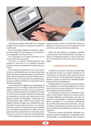 62
● No hay nada fijado y finalizado. Es un concepto
mutable. Están siempre en proceso de evolución y
modificación.
● Las tecnologías digitales emergentes depen-
den del contexto, lo que emerge en un contexto so-
cial o geográfico no lo hace en otro.
● La ubicuidad es un hecho constatado en las
nuevas formas de aprendizaje.
● Tienen un carácter multidimensional, pero
también es cierto que es un complejo fenómeno
evolutivo basado en cambiantes contextos de la so-
ciedad.
● La institución educativa es 4.0, con sus carac-
terísticas y posibilidades que hay que conocer para
poder aprovecharlas positivamente. Gamificación y
Escape Room Educativo constituyen pilares que in-
tentan cambiar el clima del aula, buscando situacio-
nes de aprendizaje mediante la incorporación de las
dinámicas del juego.
● Las producciones digitales ya no dependen del
individuo sino de un trabajo colaborativo donde se
integra la expertise de cada uno y en cuya genera-
ción se vincula lo práctico con la reflexión y el análi-
sis. El ser humano pierde el control y la autonomía
son elementos y acciones que hasta ahora lo tenía
(desde la gestión de búsquedas, información que
nos llega desde redes sociales hasta coches auto-
máticos y demás artilugios que realmente los com-
pras, pero nos da la sensación que no son nuestros.
La música es otra de las producciones que está bien
claro. El sentido de pertenencia es clave y este arti-
lugio cultural en soporte físico en el pasado, actual-
mente es un ente en la nube que no nos pertenece.
● El ciudadano del mundo vive una cultura parti-
cipativa, produce, utiliza y reutiliza información pu-
blicada en la web, pero esto no se logra de manera
automática, sino que debe estar preparado.
Dentro de esta realidad, ser creativos, planificar
y contextualizar serán fundamentales para lograr el
éxito en la propuesta docente, a esto se tiene que
unir un pensamiento crítico ante este nuevo para-
digma.
Justificación de la Maestría
La Maestría se imparte mediante la metodología
de educación virtual, con especial hincapié en las
interacciones permanentes entre alumno y tutores
y entre alumnos, a fin de intensificar el trabajo cola-
borativo y grupal, a través de las múltiples posibili-
dades que brinda la plataforma.
El diseño general, la estructura de cada materia,
las actividades, los materiales didácticos y la acción
tutorial funcionan como modelo de lo que se pro-
pone desde los materiales teóricos.
El aprendizaje se basa en las actividades solici-
tadas a cada cursante, además de la lectura de los
materiales didácticos suministrados y las clases se-
manales. En ese sentido es importante resaltar que
dichas actividades no se consideran verificadoras
de las afirmaciones del discurso docente, sino que
constituyen el núcleo de la relación de los cursantes
con los contenidos disciplinares principales de cada
asignatura.
Se solicita una gran variedad de actividades, tra-
tando de superar el modelo de “monografía y foro”
tan extendido. La variedad intenta abrir el abanico
 