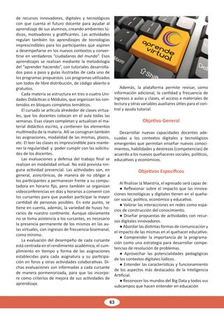 63
de recursos innovadores, digitales y tecnológicos
con que cuenta el futuro docente para ayudar al
aprendizaje de sus alumnos, creando ambientes lú-
dicos, motivadores y gratificantes. Las actividades
regulan también los aprendizajes de tecnologías
imprescindibles para los participantes que aspiren
a desempeñarse en los nuevos contextos y conver-
tirse en verdaderos “ciudadanos del mundo”. Esos
aprendizajes se realizan mediante la metodología
del “aprender haciendo”, con tutoriales desarrolla-
dos paso a paso y guías ilustradas de cada uno de
los programas propuestos. Los programas utilizados
son todos de libre distribución, de código abierto o
gratuitos.
Cada materia se estructura en tres o cuatro Uni-
dades Didácticas o Módulos, que organizan los con-
tenidos en bloques completos temáticos.
El cursado se articula alrededor de clases virtua-
les, que los docentes colocan en el aula todas las
semanas. Esas clases completan y actualizan el ma-
terial didáctico escrito, y contienen los elementos
multimedia de la materia. Allí se consignan también
las asignaciones, modalidad de las mismas, plazos,
etc. El leer las clases es imprescindible para mante-
ner la regularidad y poder cumplir con las solicitu-
des de los docentes.
Las evaluaciones y defensa del trabajo final se
realizan en modalidad virtual. No está prevista nin-
guna actividad presencial. Las actividades son, en
general, asincrónicas, de manera de no obligar a
los participantes a permanecer frente a su compu-
tadora en horario fijo, pero también se organizan
videoconferencias en días y horarios a convenir con
los cursantes para que puedan participar la mayor
cantidad de personas posibles. En este punto, se
tiene en cuenta, además, la variedad de husos ho-
rarios de nuestro continente. Aunque obviamente
no se toma asistencia a los cursantes, es necesario
la presencia permanente de los mismos en las au-
las virtuales, con ingresos de frecuencia bisemanal,
como mínimo.
La evaluación del desempeño de cada cursante
está centrada en el rendimiento académico, el cum-
plimiento en tiempo y forma de las asignaciones
establecidas para cada asignatura y su participa-
ción en foros y otras actividades colaborativas. Di-
chas evaluaciones son informadas a cada cursante
de manera pormenorizada, para que las incorpo-
re como criterios de mejora de sus actividades de
aprendizaje.
Además, la plataforma permite revisar, como
información adicional, la cantidad y frecuencia de
ingresos a aulas y clases, el acceso a materiales de
lectura y otras variables auxiliares útiles para el con-
trol y ayuda tutorial.
Objetivo General
Desarrollar nuevas capacidades docentes ade-
cuadas a los contextos digitales y tecnológicos
emergentes que permitan enseñar nuevos conoci-
mientos, habilidades y destrezas (competencias) de
acuerdo a los nuevos quehaceres sociales, políticos,
educativos y económicos.
Objetivos Específicos
Al finalizar la Maestría, el egresado será capaz de:
● Reflexionar sobre el impacto que las innova-
ciones tecnológicas y digitales tienen en el queha-
cer social, político, económico y educativo.
● Valorar las interacciones en redes como espa-
cios de construcción del conocimiento.
● Diseñar propuestas de actividades con recur-
sos digitales innovadores.
● Abordar las distintas formas de comunicación y
el impacto de las mismas en el quehacer educativo.
● Comprender la importancia de la programa-
ción como una estrategia para desarrollar compe-
tencias de resolución de problemas.
● Aprovechar las potencialidades pedagógicas
de los contextos digitales lúdicos.
● Entender las características y funcionamiento
de los aspectos más destacados de la Inteligencia
Artificial.
● Reconocer los mundos del Big Data y todos sus
subcampos que hacen entender en educación
 