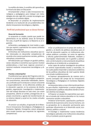 64
la analítica de datos, la analítica del aprendizaje,
la minería de datos en Educación.
● Comprender y llevar a cabo innovaciones tec-
nológicas y pedagógicas para trabajar con meto-
dologías de este siglo XXI y viendo tecnologías que
emergen en el contexto digital.
● Desarrollar un proyecto de implementación
tendiente a la resolución de una problemática me-
diante innovaciones tecnológicas y digitales.
Perfil del profesional que se desea formar
Áreas de Formación
La propuesta es amplia, puesto que puede im-
plementarse en las distintas áreas de formación.
Por esto, el perfil de ingreso a la Maestría es el si-
guiente:
● Docentes y pedagogos de nivel medio y supe-
rior que aspiren a aprovechar los nuevos contextos
digitales y tecnológicos.
● Directivos de instituciones educativas que es-
tén interesados en desarrollar competencias de
acuerdo a los nuevos quehaceres sociales, políticos,
educativos y económicos.
● Profesionales que trabajan en gestión política,
social, educativa o económica que quieran resolver
problemáticas a nivel local, regional, provincial o
nacional mediante innovaciones tecnológicas y di-
gitales.
Puestos a desempeñar
El profesional que egrese del Programa está ins-
crito en un proceso educativo dirigido a proporcio-
nar conocimientos, desarrollar habilidades, destre-
zas y actitudes que le conduzcan a actuar consciente
y responsablemente en los diferentes ámbitos de
la educación superior, en los procesos de diseño,
gestión, organización, investigación e implementa-
ción del trabajo docentes en este nivel, con visión
prospectiva, abierto al cambio, protagonista de su
propio crecimiento y agente de transformación de
su entorno laboral y social en los niveles virtuales
de educación.
Al concluir sus estudios, el egresado de la Maes-
tría en Innovaciones Tecnológicas y Pedagógicas en
Contextos Digitales Emergentes estará preparado
para ocupar puestos que requieran las siguientes
competencias:
● Ser un profesional en el campo del análisis, la
gestión y el diseño de políticas educativas para el
nivel de educación superior, en instituciones edu-
cativas públicas y privadas, así como las agencias
y oficinas gubernamentales federales, estatales y
municipales relacionadas con la gestión y planea-
ción y la formulación o instrumentación de políticas
educativas en el ámbito de su competencia.
● Ser capaz de realizar investigación de políticas
en centros especializados locales y nacionales, en
los cuales podrá emprender y solucionar problemas
de las políticas educativas de nivel superior desde
una mirada multidimensional.
● Expresar apropiadamente de manera oral y
escrita conceptos del campo de las Innovaciones
Tecnológicas y Pedagógicas en Contextos Digitales
Emergentes.
● Interpretar datos y crear información pertinen-
te para diseñar, implementar y evaluar programas
de planeación y políticas educativas donde se fusio-
nen distintas tecnologías.
● Preparar un equipo de especialistas que apor-
ten al estudio del sistema educativo en los nuevos
escenarios sociales y educativos.
● Valorar la formación, capacitación y perfeccio-
namiento de la persona como recurso humano, con
la perspectiva de la educación permanente para
participar eficazmente en el desarrollo social, eco-
nómico, político y cultural.
● Investigar e implementar nuevas tendencias
tecnológicas aplicadas a las instituciones educativas
4.0 y al contexto social en general.
 