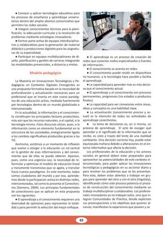 65
● Conocer y aplicar tecnologías educativas para
los procesos de enseñanza y aprendizaje universi-
tarios dentro del amplio abanico comunicativo que
permiten las redes sociales.
● Integrar conocimientos técnicos para la plani-
ficación, la adecuación curricular y la resolución de
problemas mediante estrategias innovadoras.
● Formar parte activa de equipos interdisciplina-
rios y colaborativos para la generación de material
didáctico y producciones digitales para las asignatu-
ras de su especialidad.
● Participar en equipos multidisciplinares de di-
seño, planificación y gestión de carreras integrando
las modalidades presenciales, a distancia y mixtas.
Modelo pedagógico
La Maestría en Innovaciones Tecnológicas y Pe-
dagógicas en Contextos Digitales Emergentes es
una propuesta formativa basada en la necesidad de
profundización y actualización necesarias para un
profesional que se inserta en este nuevo paradig-
ma de una educación activa, mediada fuertemente
por tecnologías dentro de un mundo globalizado e
interconectado.
En la actualidad, la información y el conocimien-
to constituyen los principales factores productivos,
más aún que los recursos naturales, o el capital, o la
tecnología misma. Estos discursos sitúan, pues, a la
información como un elemento fundamental en la
estructura de las sociedades, enérgicamente ligada
a los cambios significativos producidos gracias a las
TIC.
Asimismo, asistimos a un momento de inflexión
que vuelve a otorgar a la educación un rol central
en la gestión de esas informaciones y del conoci-
miento que de ellas se puede obtener. Aparece,
pues, como una urgencia casi, la necesidad de re-
formular y optimizar el modelo de educación lineal
y meramente transmisivo que se agota, y transitar
hacia nuevos paradigmas. En este momento, todos
somos ciudadanos del mundo y por eso, aprende-
mos desde la participación activa en distintas redes,
interconectados, tal como lo presenta el Conectivis-
mo (Siemens, 2004). Los principios fundamentales
de conectivismo que se aplican en esta propuesta
son los siguientes:
● El aprendizaje y el conocimiento requieren una
diversidad de opiniones para representar la totali-
dad y para permitir la selección del mejor enfoque.
● El aprendizaje es un proceso de creación de
redes que conectan nodos especializados o fuentes
de información.
● El conocimiento se asienta en redes.
● El conocimiento puede residir en dispositivos
no humanos, y la tecnología hace posible y facilita
el aprendizaje.
● La capacidad para aprender más es más decisi-
va que el conocimiento actual.
● El aprendizaje y el conocimiento son procesos
permanentes, progresivos (no estados o productos
finales).
● La capacidad para ver conexiones entre áreas,
ideas y conceptos es una habilidad clave.
● La actualización (conocimiento preciso y ac-
tual) es la intención de todas las actividades de
aprendizaje conectivistas.
● La toma de decisiones es, en sí misma, un
proceso de aprendizaje. El acto de escoger qué
aprender y el significado de la información que se
recibe, es visto a través del lente de una realidad
cambiante. Una decisión correcta hoy, puede estar
equivocada mañana debido a alteraciones en el en-
torno informativo que afecta la decisión.
Los profesionales de la educación y los actores
sociales en general deben estar preparados para
aprovechar las potencialidades de este contexto in-
terconectado, para poder aplicar las innovaciones
tecnológicas y pedagógicas en su accionar diario y
para resolver los problemas que se les presentan.
Para esto, deben estar abiertos a trabajar en gru-
pos para aprender del otro y con el otro (Vigotsky),
identificando cómo este proceso potencia el proce-
so de construcción del conocimiento mediante un
trabajo multidisciplinar y colaborativo. Los profesio-
nales innovadores ya no trabajan solos, sino que in-
tegran Comunidades de Práctica, donde explicitan
sus preocupaciones y los objetivos que quieren al-
canzar, manifiestan la experiencia que poseen y se
 