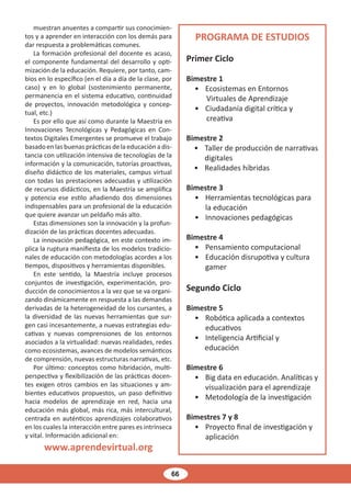 66
muestran anuentes a compartir sus conocimien-
tos y a aprender en interacción con los demás para
dar respuesta a problemáticas comunes.
La formación profesional del docente es acaso,
el componente fundamental del desarrollo y opti-
mización de la educación. Requiere, por tanto, cam-
bios en lo específico (en el día a día de la clase, por
caso) y en lo global (sostenimiento permanente,
permanencia en el sistema educativo, continuidad
de proyectos, innovación metodológica y concep-
tual, etc.)
Es por ello que así como durante la Maestría en
Innovaciones Tecnológicas y Pedagógicas en Con-
textos Digitales Emergentes se promueve el trabajo
basado en las buenas prácticas de la educación a dis-
tancia con utilización intensiva de tecnologías de la
información y la comunicación, tutorías proactivas,
diseño didáctico de los materiales, campus virtual
con todas las prestaciones adecuadas y utilización
de recursos didácticos, en la Maestría se amplifica
y potencia ese estilo añadiendo dos dimensiones
indispensables para un profesional de la educación
que quiere avanzar un peldaño más alto.
Estas dimensiones son la innovación y la profun-
dización de las prácticas docentes adecuadas.
La innovación pedagógica, en este contexto im-
plica la ruptura manifiesta de los modelos tradicio-
nales de educación con metodologías acordes a los
tiempos, dispositivos y herramientas disponibles.
En este sentido, la Maestría incluye procesos
conjuntos de investigación, experimentación, pro-
ducción de conocimientos a la vez que se va organi-
zando dinámicamente en respuesta a las demandas
derivadas de la heterogeneidad de los cursantes, a
la diversidad de las nuevas herramientas que sur-
gen casi incesantemente, a nuevas estrategias edu-
cativas y nuevas comprensiones de los entornos
asociados a la virtualidad: nuevas realidades, redes
como ecosistemas, avances de modelos semánticos
de comprensión, nuevas estructuras narrativas, etc.
Por último: conceptos como hibridación, multi-
perspectiva y flexibilización de las prácticas docen-
tes exigen otros cambios en las situaciones y am-
bientes educativos propuestos, un paso definitivo
hacia modelos de aprendizaje en red, hacia una
educación más global, más rica, más intercultural,
centrada en auténticos aprendizajes colaborativos
en los cuales la interacción entre pares es intrínseca
y vital. Información adicional en:
www.aprendevirtual.org
PROGRAMA DE ESTUDIOS
Primer Ciclo
Bimestre 1
• Ecosistemas en Entornos
Virtuales de Aprendizaje
• Ciudadanía digital crítica y
creativa
Bimestre 2
• Taller de producción de narrativas
digitales
• Realidades híbridas
Bimestre 3
• Herramientas tecnológicas para
la educación
• Innovaciones pedagógicas
Bimestre 4
• Pensamiento computacional
• Educación disrupotiva y cultura
gamer
Segundo Ciclo
Bimestre 5
• Robótica aplicada a contextos
educativos
• Inteligencia Artificial y
educación
Bimestre 6
• Big data en educación. Analíticas y
visualización para el aprendizaje
• Metodología de la investigación
Bimestres 7 y 8
• Proyecto final de investigación y
aplicación
 