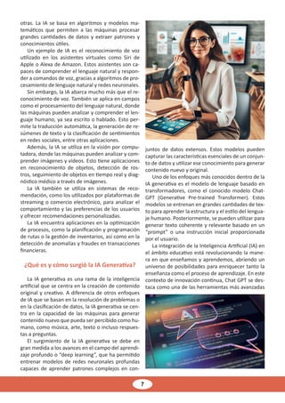 7
otras. La IA se basa en algoritmos y modelos ma-
temáticos que permiten a las máquinas procesar
grandes cantidades de datos y extraer patrones y
conocimientos útiles.
Un ejemplo de IA es el reconocimiento de voz
utilizado en los asistentes virtuales como Siri de
Apple o Alexa de Amazon. Estos asistentes son ca-
paces de comprender el lenguaje natural y respon-
der a comandos de voz, gracias a algoritmos de pro-
cesamiento de lenguaje natural y redes neuronales.
Sin embargo, la IA abarca mucho más que el re-
conocimiento de voz. También se aplica en campos
como el procesamiento del lenguaje natural, donde
las máquinas pueden analizar y comprender el len-
guaje humano, ya sea escrito o hablado. Esto per-
mite la traducción automática, la generación de re-
súmenes de texto y la clasificación de sentimientos
en redes sociales, entre otras aplicaciones.
Además, la IA se utiliza en la visión por compu-
tadora, donde las máquinas pueden analizar y com-
prender imágenes y videos. Esto tiene aplicaciones
en reconocimiento de objetos, detección de ros-
tros, seguimiento de objetos en tiempo real y diag-
nóstico médico a través de imágenes.
La IA también se utiliza en sistemas de reco-
mendación, como los utilizados por plataformas de
streaming o comercio electrónico, para analizar el
comportamiento y las preferencias de los usuarios
y ofrecer recomendaciones personalizadas.
La IA encuentra aplicaciones en la optimización
de procesos, como la planificación y programación
de rutas o la gestión de inventarios, así como en la
detección de anomalías y fraudes en transacciones
financieras.
¿Qué es y cómo surgió la IA Generativa?
La IA generativa es una rama de la inteligencia
artificial que se centra en la creación de contenido
original y creativo. A diferencia de otros enfoques
de IA que se basan en la resolución de problemas o
en la clasificación de datos, la IA generativa se cen-
tra en la capacidad de las máquinas para generar
contenido nuevo que pueda ser percibido como hu-
mano, como música, arte, texto o incluso respues-
tas a preguntas.
El surgimiento de la IA generativa se debe en
gran medida a los avances en el campo del aprendi-
zaje profundo o “deep learning”, que ha permitido
entrenar modelos de redes neuronales profundas
capaces de aprender patrones complejos en con-
juntos de datos extensos. Estos modelos pueden
capturar las características esenciales de un conjun-
to de datos y utilizar ese conocimiento para generar
contenido nuevo y original.
Uno de los enfoques más conocidos dentro de la
IA generativa es el modelo de lenguaje basado en
transformadores, como el conocido modelo Chat-
GPT (Generative Pre-trained Transformer). Estos
modelos se entrenan en grandes cantidades de tex-
to para aprender la estructura y el estilo del lengua-
je humano. Posteriormente, se pueden utilizar para
generar texto coherente y relevante basado en un
“prompt” o una instrucción inicial proporcionada
por el usuario.
La integración de la Inteligencia Artificial (IA) en
el ámbito educativo está revolucionando la mane-
ra en que enseñamos y aprendemos, abriendo un
universo de posibilidades para enriquecer tanto la
enseñanza como el proceso de aprendizaje. En este
contexto de innovación continua, Chat GPT se des-
taca como una de las herramientas más avanzadas
 
