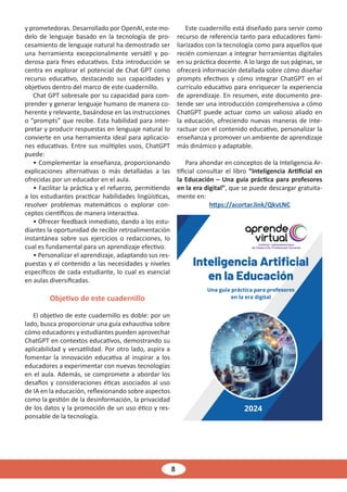 8
y prometedoras. Desarrollado por OpenAI, este mo-
delo de lenguaje basado en la tecnología de pro-
cesamiento de lenguaje natural ha demostrado ser
una herramienta excepcionalmente versátil y po-
derosa para fines educativos. Esta introducción se
centra en explorar el potencial de Chat GPT como
recurso educativo, destacando sus capacidades y
objetivos dentro del marco de este cuadernillo.
Chat GPT sobresale por su capacidad para com-
prender y generar lenguaje humano de manera co-
herente y relevante, basándose en las instrucciones
o “prompts” que recibe. Esta habilidad para inter-
pretar y producir respuestas en lenguaje natural lo
convierte en una herramienta ideal para aplicacio-
nes educativas. Entre sus múltiples usos, ChatGPT
puede:
• Complementar la enseñanza, proporcionando
explicaciones alternativas o más detalladas a las
ofrecidas por un educador en el aula.
• Facilitar la práctica y el refuerzo, permitiendo
a los estudiantes practicar habilidades lingüísticas,
resolver problemas matemáticos o explorar con-
ceptos científicos de manera interactiva.
• Ofrecer feedback inmediato, dando a los estu-
diantes la oportunidad de recibir retroalimentación
instantánea sobre sus ejercicios o redacciones, lo
cual es fundamental para un aprendizaje efectivo.
• Personalizar el aprendizaje, adaptando sus res-
puestas y el contenido a las necesidades y niveles
específicos de cada estudiante, lo cual es esencial
en aulas diversificadas.
Objetivo de este cuadernillo
El objetivo de este cuadernillo es doble: por un
lado, busca proporcionar una guía exhaustiva sobre
cómo educadores y estudiantes pueden aprovechar
ChatGPT en contextos educativos, demostrando su
aplicabilidad y versatilidad. Por otro lado, aspira a
fomentar la innovación educativa al inspirar a los
educadores a experimentar con nuevas tecnologías
en el aula. Además, se compromete a abordar los
desafíos y consideraciones éticas asociados al uso
de IA en la educación, reflexionando sobre aspectos
como la gestión de la desinformación, la privacidad
de los datos y la promoción de un uso ético y res-
ponsable de la tecnología.
Este cuadernillo está diseñado para servir como
recurso de referencia tanto para educadores fami-
liarizados con la tecnología como para aquellos que
recién comienzan a integrar herramientas digitales
en su práctica docente. A lo largo de sus páginas, se
ofrecerá información detallada sobre cómo diseñar
prompts efectivos y cómo integrar ChatGPT en el
currículo educativo para enriquecer la experiencia
de aprendizaje. En resumen, este documento pre-
tende ser una introducción comprehensiva a cómo
ChatGPT puede actuar como un valioso aliado en
la educación, ofreciendo nuevas maneras de inte-
ractuar con el contenido educativo, personalizar la
enseñanza y promover un ambiente de aprendizaje
más dinámico y adaptable.
Para ahondar en conceptos de la Inteligencia Ar-
tificial consultar el libro “Inteligencia Artificial en
la Educación – Una guía práctica para profesores
en la era digital”, que se puede descargar gratuita-
mente en:
https://acortar.link/QkvLNC
 