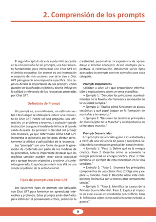 9
2. Comprensión de los prompts
El segundo capítulo de este cuadernillo se centra
en la comprensión de los prompts, una herramien-
ta fundamental para interactuar con Chat GPT en
el ámbito educativo. Un prompt es una instrucción
o conjunto de instrucciones que se le dan a Chat
GPT para generar una respuesta específica. Este ca-
pítulo detalla la importancia de los prompts, cómo
pueden ser clasificados y cómo su diseño influye en
la calidad y relevancia de las respuestas generadas
por Chat GPT.
Definición de Prompt
Un prompt es, esencialmente, un estímulo ver-
bal o textual que se utiliza para inducir una respues-
ta de Chat GPT. Puede ser una pregunta, una afir-
mación, un problema a resolver, o cualquier tipo de
instrucción que guíe al modelo de IA hacia el tipo de
salida deseada. La precisión y claridad del prompt
son cruciales, ya que determinan cómo Chat GPT
interpreta la solicitud y, por lo tanto, afectan direc-
tamente la utilidad y aplicabilidad de la respuesta.
Los “prompts” son una forma de guiar la gene-
ración de contenido por parte de los modelos de
IA generativa, pero es importante destacar que los
modelos también pueden tener cierta capacidad
para agregar toques originales y creativos al conte-
nido generado, lo que les permite ir más allá de una
simple repetición de la entrada inicial.
Tipos de prompts con Chat GPT
Los siguientes tipos de prompts son utilizados
con Chat GPT para fomentar un aprendizaje inte-
ractivo y profundo. Estos prompts están diseñados
para estimular el pensamiento crítico, promover la
creatividad, personalizar la experiencia de apren-
dizaje y abordar conceptos desde múltiples pers-
pectivas. A continuación, detallamos varios tipos
avanzados de prompts con tres ejemplos para cada
categoría.
Prompts Informativos
Solicitan a Chat GPT que proporcione informa-
ción o explicaciones sobre un tema específico.
• Ejemplo 1: “Describe los principales aconteci-
mientos de la Revolución Francesa y su impacto en
la sociedad europea.”
• Ejemplo 2: “Explica cómo funcionan las placas
tectónicas y qué papel juegan en la formación de
montañas y terremotos.”
• Ejemplo 3: “Resumen las temáticas principales
de ‘Don Quijote de la Mancha’ y su importancia en
la literatura mundial.”
Prompts Secuenciales
Los prompts secuenciales guían a los estudiantes
a través de una secuencia de pasos o conceptos, fa-
cilitando la construcción gradual del conocimiento.
• Ejemplo 1: “Paso 1: Define qué es la energía
cinética. Paso 2: Describe cómo se convierte la
energía potencial en energía cinética. Paso 3: Pro-
porciona un ejemplo de esta conversión en la vida
cotidiana.”
• Ejemplo 2: “Paso 1: Enumera los principales
componentes de una célula. Paso 2: Elige uno y ex-
plica su función. Paso 3: Describe cómo este com-
ponente interactúa con al menos otro componente
celular.”
• Ejemplo 3: “Paso 1: Identifica las causas de la
Primera Guerra Mundial. Paso 2: Explica el impac-
to de estas causas en el estallido del conflicto. Paso
3: Reflexiona sobre cómo podría haberse evitado la
guerra.”
 