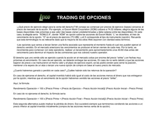 TRADING DE OPCIONES
   -¿Qué precio de ejercicio elegir para la venta del derecho? Mi consejo es comenzar por precios de ejercicio (bases) cercanos al
   precio de mercado de la acción. Por ejemplo, si Exxom Mobil Corporation (XOM) cotizara a 74.02 dólares, elegiría alguna de las
   bases disponibles más próximas a ese valor (las bases vienen predeterminadas y debe optarse entre las disponibles). En este
   caso, la elegida sería “XOMLO.X”, donde “XOM” es opción sobre las acciones de Exxom Mobil; “L” es diciembre, el mes de
   vencimiento de la opción. “O” es el precio de ejercicio (75 U$$) y el X corresponde al tipo de instrumento (opción). Recuerde
   que esta terminología no es relevante dado que la mayoría de los sitios Web exponen con claridad estos terminos.

   -Las opciones que vamos a lanzar tienen una fecha asociada que representa el momento hasta el cual nos pueden ejercer el
   derecho vendido. En el mercado americano los vencimientos se producen el tercer viernes de cada mes. Por lo tanto, se
   recomienda para comenzar con esta operatoria, realizar un lanzamiento para aproximadamente unos 40-60 días antes del
   vencimiento para disminuir el impacto de las comisiones que nos cobrará nuestro operador.

El derecho que uno vende sólo es ejercido cuando la acción en el mercado cotiza por encima del precio “strike” y en fechas muy
próximas al vencimiento. En caso de ser ejercido, se deberán entregar las acciones. En caso de no serlo debido a que las acciones
bajaron de precio o se mantuvieron al mismo valor y el plazo de ejercicio expiró, se las podrá vender para cerrar la posición,
mantener a la espera de un alza o lanzar una nueva opción de compra en base al nuevo precio de mercado.

¿Cuanto habremos ganado o perdido en cada caso? ¿Cuáles habrán sido los retornos de la operación?

En caso de ejercerse el derecho, el capital invertido habrá sido igual al costo de las acciones menos el dinero que nos entregaron
por la opción, mientras que al vencimiento de la opción habremos vendido las acciones al precio “strike”.

Aquí, la fórmula:

Rendimiento Operación = 100 x [Precio Prima + (Precio de Ejercicio – Precio Acción Inicial)]/ (Precio Acción Inicial – Precio Prima)

En caso de no ejercerse el derecho, la fórmula sería:

Rendimiento Operación = 100 x [Precio Prima + (Precio Acción Final – Precio Acción Inicial)]/ (Precio Acción Inicial – Precio Prima)

Esta segunda alternativa puede implicar la pérdida de dinero. Eso sucederá siempre que terminemos vendiendo las acciones a un
precio inferior al capital invertido inicialmente (compra de las acciones menos venta de la opción).
 