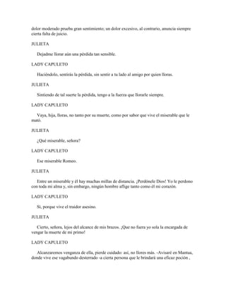 dolor moderado prueba gran sentimiento; un dolor excesivo, al contrario, anuncia siempre
cierta falta de juicio.

JULIETA

   Dejadme llorar aún una pérdida tan sensible.

LADY CAPULETO

   Haciéndolo, sentirás la pérdida, sin sentir a tu lado al amigo por quien lloras.

JULIETA

   Sintiendo de tal suerte la pérdida, tengo a la fuerza que llorarle siempre.

LADY CAPULETO

  Vaya, hija, lloras, no tanto por su muerte, como por sabor que vive el miserable que le
mató.

JULIETA

   ¿Qué miserable, señora?

LADY CAPULETO

   Ese miserable Romeo.

JULIETA

   Entre un miserable y él hay muchas millas de distancia. ¡Perdónele Dios! Yo le perdono
con toda mi alma y, sin embargo, ningún hombre aflige tanto como él mi corazón.

LADY CAPULETO

   Sí, porque vive el traidor asesino.

JULIETA

   Cierto, señora, lejos del alcance de mis brazos. ¡Que no fuera yo sola la encargada de
vengar la muerte de mi primo!

LADY CAPULETO

   Alcanzaremos venganza de ella, pierde cuidado: así, no llores más. -Avisaré en Mantua,
donde vive ese vagabundo desterrado -a cierta persona que le brindará una eficaz poción ,
 