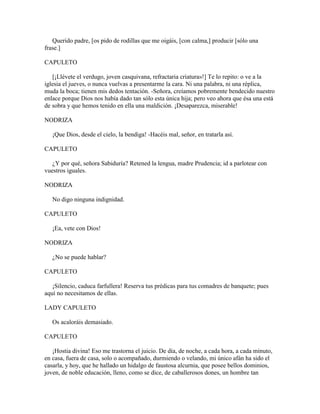 Querido padre, [os pido de rodillas que me oigáis, [con calma,] producir [sólo una
frase.]

CAPULETO

   [¡Llévete el verdugo, joven casquivana, refractaria criatura»!] Te lo repito: o ve a la
iglesia el jueves, o nunca vuelvas a presentarme la cara. Ni una palabra, ni una réplica,
muda la boca; tienen mis dedos tentación. -Señora, creíamos pobremente bendecido nuestro
enlace porque Dios nos había dado tan sólo esta única hija; pero veo ahora que ésa una está
de sobra y que hemos tenido en ella una maldición. ¡Desaparezca, miserable!

NODRIZA

   ¡Que Dios, desde el cielo, la bendiga! -Hacéis mal, señor, en tratarla así.

CAPULETO

   ¿Y por qué, señora Sabiduría? Retened la lengua, madre Prudencia; id a parlotear con
vuestros iguales.

NODRIZA

   No digo ninguna indignidad.

CAPULETO

   ¡Ea, vete con Dios!

NODRIZA

   ¿No se puede hablar?

CAPULETO

   ¡Silencio, caduca farfullera! Reserva tus prédicas para tus comadres de banquete; pues
aquí no necesitamos de ellas.

LADY CAPULETO

   Os acaloráis demasiado.

CAPULETO

   ¡Hostia divina! Eso me trastorna el juicio. De día, de noche, a cada hora, a cada minuto,
en casa, fuera de casa, solo o acompañado, durmiendo o velando, mi único afán ha sido el
casarla, y hoy, que he hallado un hidalgo de faustosa alcurnia, que posee bellos dominios,
joven, de noble educación, lleno, como se dice, de caballerosos dones, un hombre tan
 