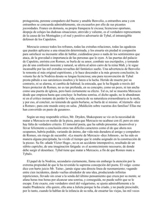 protagonista, perenne compañero del bueno y amable Benvolio, a entrambos ama y con
entrambos se concuerda admirablemente, sin excusarlos por ello de sus picantes
jocosidades. Franco en demasía, su propia franqueza le excusa; licencioso oportuno,
despeja de celajes las dudosas situaciones; atrevido y valiente, es el verdadero representante
de la causa de los Montagües y el real y positivo adversario de Tybal, el intransigible
defensor de los Capuletos.

    Mercucio conoce todos los refranes, todas las extrañas relaciones, todas las agudezas
que pueden aplicarse a una situación determinada, y los ensarta sin piedad ni compasión
para satisfacer su incesante afán de hablar, cuidándose poco o nada de los sentimientos que
ataca, de la gravedad o importancia de las personas que le oyen. A las puertas del palacio
de Capuleto, enristra con Romeo, se burla de su amor, combate sus escrúpulos, y tomando
pie de una confesión inocente y natural, se aferra al aéreo carro de la reina Mab, y le sigue
incansable por las mil extrañas revueltas del fantástico sueño. Una advertencia de Benvolio
le remonta al más original espiritismo, y le hace descender a la más grosera conclusión; la
vetusta faz de la Nodriza desata su lengua licenciosa; una pura reconvención de Tybal
presta pábulo a sus sarcásticos insultos y le lanza a la lucha. Herido de muerte por su
contrario, ni se alarma, ni cambia de habitud; la estocada, que le ha llegado a través del
brazo protector de Romeo, no es tan profunda, en su concepto, como un pozo, ni tan ancha
como una puerta de iglesia, pero hará ciertamente su efecto. Tal es, tal se muestra Mercucio
desde que empieza hasta que concluye: la burlona sonrisa, el dicho agudo, no le abandonan
ni en el crítico instante de perder la vida; esencia de su naturaleza extraordinaria es la mofa,
y por eso, al concluir, no teniendo de quién burlarse, se burla de sí mismo. «Créemelo -dice
a Romeo-; para este mundo estoy en salsa. ¡Maldición sobre vuestras dos familias! Ellas me
han convertido en pasto de gusanos».

    Según un muy respetable crítico, Mr. Dryden, Shakespeare se vio en la necesidad de
matar a Mercucio en medio de la pieza, para que Mercucio no acabase con él; pero en esto
hay falta de verdadero criterio. El inmortal poeta, que ha sabido presentar, desenvolver y
llevar felizmente a conclusión otros tan difíciles caracteres como el de que ahora nos
ocupamos, habría podido, variando de ánimo, dar vida más duradera al amigo y compañero
de Romeo, sin riesgo de sucumbir. «La muerte de Mercucio -dice Johnson-, no ha sido en
manera alguna precipitada; ha vivido el tiempo que le estaba asignado en la construcción de
la pieza». Su fin -añade Víctor Hugo-, no es un accidente intempestivo, resultado de un
súbito capricho, de una imaginación fatigada: es el acontecimiento necesario, de donde
debe surgir el desenlace. Tybal tiene que matar a Mercucio, a fin de que Romeo mate a
Tybal».

   El papel de la Nodriza, secundario ciertamente, llama sin embargo la atención por la
extrema propiedad de que le ha revestido la suprema concepción del poeta. El vulgo -como
dice con harto juicio Mr. Taine-, jamás sigue una directa línea de razonamiento; vagando
entre cien incidentes, dando vueltas alrededor de una idea, produciendo infinitas
repeticiones, llevado sin cesar a la senda del último pensamiento que cruza por su mente, se
afana horas tras horas por alcanzar una sonrisa, y conseguida, no puede sufrir que se le
escape. Este exacto, este verdadero símil del vulgarismo, se ajusta admirablemente a la
madre Prudencia: ella quiere, ella ama a Julieta porque la ha criado, y no puede prescindir,
por lo tanto, cuando la hablan de la infancia de su niña, de ensartar las viejas, las mil veces
 