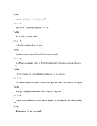 PARIS

   ¿Venís a confesaros con Fray Lorenzo?

JULIETA

   Responder a esto sería confesarme con vos.

PARIS

   No le ocultéis que me amáis.

JULIETA

   Os haré la confesión de que le amo.

PARIS

   Igualmente, estoy. seguro, le confesaréis que me amáis.

JULIETA

   Si tal hago, más precio tendrá la declaratoria hecha en vuestra ausencia que delante de
vos.

PARIS

   ¡Infeliz criatura! Tu rostro se halla bien alterado por las lágrimas.

JULIETA

   El lloro ha conseguido sobre él victoria débil; pues bien poco valía antes de sus injurias.

PARIS

   Mas que las lágrimas le ofendes tú con semejante respuesta.

JULIETA

   Lo que no es una calumnia, señor, es una verdad, y lo que he dicho, dicho lo tengo a mi
faz.

PARIS

   Tu faz es mía y la has calumniado.
 