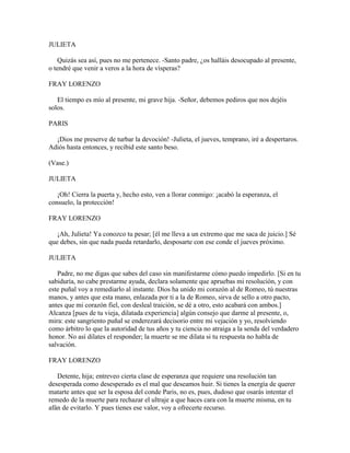 JULIETA

    Quizás sea así, pues no me pertenece. -Santo padre, ¿os halláis desocupado al presente,
o tendré que venir a veros a la hora de vísperas?

FRAY LORENZO

   El tiempo es mío al presente, mi grave hija. -Señor, debemos pediros que nos dejéis
solos.

PARIS

  ¡Dios me preserve de turbar la devoción! -Julieta, el jueves, temprano, iré a despertaros.
Adiós hasta entonces, y recibid este santo beso.

(Vase.)

JULIETA

   ¡Oh! Cierra la puerta y, hecho esto, ven a llorar conmigo: ¡acabó la esperanza, el
consuelo, la protección!

FRAY LORENZO

   ¡Ah, Julieta! Ya conozco tu pesar; [él me lleva a un extremo que me saca de juicio.] Sé
que debes, sin que nada pueda retardarlo, desposarte con ese conde el jueves próximo.

JULIETA

   Padre, no me digas que sabes del caso sin manifestarme cómo puedo impedirlo. [Si en tu
sabiduría, no cabe prestarme ayuda, declara solamente que apruebas mi resolución, y con
este puñal voy a remediarlo al instante. Dios ha unido mi corazón al de Romeo, tú nuestras
manos, y antes que esta mano, enlazada por ti a la de Romeo, sirva de sello a otro pacto,
antes que mi corazón fiel, con desleal traición, se dé a otro, esto acabará con ambos.]
Alcanza [pues de tu vieja, dilatada experiencia] algún consejo que darme al presente, o,
mira: este sangriento puñal se enderezará decisorio entre mi vejación y yo, resolviendo
como árbitro lo que la autoridad de tus años y tu ciencia no atraiga a la senda del verdadero
honor. No así dilates el responder; la muerte se me dilata si tu respuesta no habla de
salvación.

FRAY LORENZO

   Detente, hija; entreveo cierta clase de esperanza que requiere una resolución tan
desesperada como desesperado es el mal que deseamos huir. Si tienes la energía de querer
matarte antes que ser la esposa del conde Paris, no es, pues, dudoso que osarás intentar el
remedo de la muerte para rechazar el ultraje a que haces cara con la muerte misma, en tu
afán de evitarlo. Y pues tienes ese valor, voy a ofrecerte recurso.
 