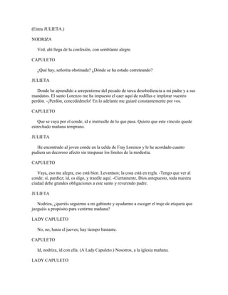 (Entra JULIETA.)

NODRIZA

   Ved, ahí llega de la confesión, con semblante alegre.

CAPULETO

   ¿Qué hay, señorita obstinada? ¿Dónde se ha estado correteando?

JULIETA

   Donde he aprendido a arrepentirme del pecado de terca desobediencia a mi padre y a sus
mandatos. El santo Lorenzo me ha impuesto el caer aquí de rodillas e implorar vuestro
perdón. -¡Perdón, concedédmelo! En lo adelante me guiaré constantemente por vos.

CAPULETO

   Que se vaya por el conde, id e instruidle de lo que pasa. Quiero que este vínculo quede
estrechado mañana temprano.

JULIETA

   He encontrado al joven conde en la celda de Fray Lorenzo y le he acordado cuanto
pudiera un decoroso afecto sin traspasar los límites de la modestia.

CAPULETO

   Vaya, eso me alegra, eso está bien. Levantaos; la cosa está en regla. -Tengo que ver al
conde; sí, pardiez; id, os digo, y traedle aquí. -Ciertamente, Dios antepuesto, toda nuestra
ciudad debe grandes obligaciones a este santo y reverendo padre.

JULIETA

   Nodriza, ¿queréis seguirme a mi gabinete y ayudarme a escoger el traje de etiqueta que
juzguéis a propósito para vestirme mañana?

LADY CAPULETO

   No, no, hasta el jueves; hay tiempo bastante.

CAPULETO

   Id, nodriza, id con ella. (A Lady Capuleto.) Nosotros, a la iglesia mañana.

LADY CAPULETO
 