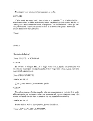 Nuestra provisión será incompleta: ya es casi de noche.

CAPULETO

    ¡Calla, mujer! Yo andaré vivo y todo irá bien, te lo garantizo. Ve tú al lado de Julieta,
ayúdala a ataviarse; yo no me acostaré esta noche. -Dejadme solo; haré de ama por esta vez.
-¡Qué! ¡Hola! -Todos han salido. Bien, yo propio iré a ver al conde Paris, a fin de que esté
listo para mañana. Mi corazón se halla dilatado en extremo desde que esa trastrocada
criatura de tal modo ha vuelto en sí.

(Vanse.)




Escena III



(Habitación de Julieta.)

(Entran JULIETA y la NODRIZA.)

JULIETA

    Sí, este traje es el mejor. -Mas... te lo ruego, buena nodriza, déjame sola esta noche; pues
necesito orar mucho para conseguir que el cielo mire propicio mi situación, que, bien sabes
tú, es viciada y pecaminosa.

(Entra LADY CAPULETO.)

LADY CAPULETO

   ¡Qué! ¿Estáis afanada? ¿Necesitáis mi ayuda?

JULIETA

   No, señora, tenemos elegidas todas las galas que exige mañana mi posición. Si lo tenéis
a bien, consentid que permanezca sola y que la nodriza vele con vos esta noche; pues, estoy
segura, tenéis toda vuestra gente ocupada en este tan atropellado preparativo.

LADY CAPULETO

   Buenas noches. Vete al lecho y reposa, porque lo necesitas.

(Vanse LADY CAPULETO y la NODRIZA.)
 