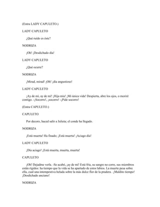 (Entra LADY CAPULETO.)

LADY CAPULETO

   ¿Qué ruido es éste?

NODRIZA

   ¡Oh! ¡Desdichado día!

LADY CAPULETO

   ¿Qué ocurre?

NODRIZA

   ¡Mirad, mirad! ¡Oh! ¡día angustioso!

LADY CAPULETO

   ¡Ay de mí, ay de mí! ¡Hija mía! ¡Mi única vida! Despierta, abre los ojos, o moriré
contigo. -¡Socorro!, ¡socorro! -¡Pide socorro!

(Entra CAPULETO.)

CAPULETO

   Por decoro, haced salir a Julieta; el conde ha llegado.

NODRIZA

   ¡Está muerta! Ha finado; ¡Está muerta! ¡Aciago día!

LADY CAPULETO

   ¡Día aciago! ¡Está muerta, muerta, muerta!

CAPULETO

    ¡Oh! Dejadme verla. -Se acabó, ¡ay de mí! Está fría, su sangre no corre, sus miembros
están rígidos: ha tiempo que la vida se ha apartado de estos labios. La muerte pesa sobre
ella, cual una intempestiva helada sobre la más dulce flor de la pradera . ¡Maldito tiempo!
¡Desdichado anciano!

NODRIZA
 