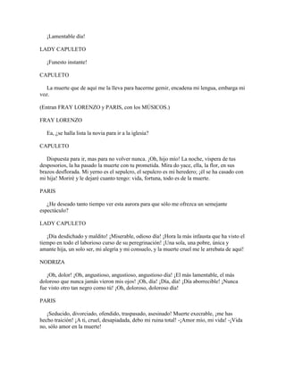 ¡Lamentable día!

LADY CAPULETO

   ¡Funesto instante!

CAPULETO

   La muerte que de aquí me la lleva para hacerme gemir, encadena mi lengua, embarga mi
voz.

(Entran FRAY LORENZO y PARIS, con los MÚSICOS.)

FRAY LORENZO

   Ea, ¿se halla lista la novia para ir a la iglesia?

CAPULETO

   Dispuesta para ir, mas para no volver nunca. ¡Oh, hijo mío! La noche, víspera de tus
desposorios, la ha pasado la muerte con tu prometida. Mira do yace, ella, la flor, en sus
brazos desflorada. Mi yerno es el sepulcro, el sepulcro es mi heredero; ¡él se ha casado con
mi hija! Moriré y le dejaré cuanto tengo: vida, fortuna, todo es de la muerte.

PARIS

   ¿He deseado tanto tiempo ver esta aurora para que sólo me ofrezca un semejante
espectáculo?

LADY CAPULETO

   ¡Día desdichado y maldito! ¡Miserable, odioso día! ¡Hora la más infausta que ha visto el
tiempo en todo el laborioso curso de su peregrinación! ¡Una sola, una pobre, única y
amante hija, un solo ser, mi alegría y mi consuelo, y la muerte cruel me le arrebata de aquí!

NODRIZA

   ¡Oh, dolor! ¡Oh, angustioso, angustioso, angustioso día! ¡El más lamentable, el más
doloroso que nunca jamás vieron mis ojos! ¡Oh, día! ¡Día, día! ¡Día aborrecible! ¡Nunca
fue visto otro tan negro como tú! ¡Oh, doloroso, doloroso día!

PARIS

   ¡Seducido, divorciado, ofendido, traspasado, asesinado! Muerte execrable, ¡me has
hecho traición! ¡A ti, cruel, desapiadada, debo mi ruina total! -¡Amor mío, mi vida! -¡Vida
no, sólo amor en la muerte!
 