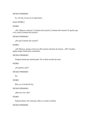 MÚSICO PRIMERO

   Sí, a fe mía, el caso no es nada bueno.

(Entra PEDRO.)

PEDRO

   ¡Ah! ¡Músicos, músicos! ¡Contento del corazón! ¡Contento del corazón! Si queréis que
viva, tocad ¡Contento del corazón!

MÚSICO PRIMERO

   ¿Por qué Contento del corazón?

PEDRO

   ¡Ah! Músicos, porque el mío toca Mi corazón está lleno de tristeza . ¡Oh! Tocadme
alguna alegre letanía para consolarme.

MÚSICO PRIMERO

   Ninguna letanía por nuestra parte. No es ahora ocasión de tocar.

PEDRO

   ¿No queréis, pues?

MÚSICO PRIMERO

   No.

PEDRO

   Bien, yo os la daré de ley.

MÚSICO PRIMERO

   ¿Qué nos vais a dar?

PEDRO

   Nada de dinero, Por vida mía; solfa sí; os daré el solfista.

MÚSICO PRIMERO
 