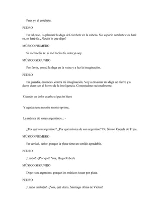 Pues yo el corchete.

PEDRO

    En tal caso, os plantaré la daga del corchete en la cabeza. No soporto corchetes; os haré
re, os haré fa. ¿Notáis lo que digo?

MÚSICO PRIMERO

   Si me hacéis re, si me hacéis fa, nota ya soy.

MÚSICO SEGUNDO

   Por favor, poned la daga en la vaina y a luz la imaginación.

PEDRO

   En guardia, entonces, contra mi imaginación. Voy a envainar mi daga de hierro y a
daros duro con el hierro de la inteligencia. Contestadme racionalmente.


Cuando un dolor acerbo el pecho hiere


Y aguda pena nuestra mente oprime,


La música de sones argentinos... -


   ¿Por qué son argentino? ¿Por qué música de son argentino? Di, Simón Cuerda de Tripa.

MÚSICO PRIMERO

   En verdad, señor, porque la plata tiene un sonido agradable.

PEDRO

   ¡Lindo! -¿Por qué? Vos, Hugo Rebeck .

MÚSICO SEGUNDO

   Digo -son argentino, porque los músicos tocan por plata.

PEDRO

   ¡Lindo también! -¿Vos, qué decís, Santiago Alma de Violín?
 