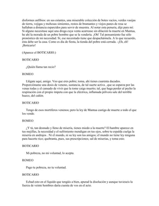 disformes anfibios: en sus estantes, una miserable colección de botes vacíos, verdes vasijas
de tierra, vejigas y mohosas simientes, restos de bramantes y viejos panes de rosa se
hallaban a distancia esparcidos para servir de muestra. Al notar esta penuria, dije para mí:
Si alguno necesitase aquí una droga cuya venta acarrease sin dilación la muerte en Mantua,
he ahí la morada de un pobre hombre que se la vendería. ¡Oh! Tal pensamiento fue sólo
pronóstico de mi necesidad. Sí, ese necesitado tiene que despachármela. A lo que recuerdo,
ésta debe ser la casa. Como es día de fiesta, la tienda del pobre está cerrada. -¡Eh, eh!
¡Boticario!

(Aparece el BOTICARIO.)

BOTICARIO

   ¿Quién llama tan recio?

ROMEO

   Llégate aquí, amigo. Veo que eres pobre; toma, ahí tienes cuarenta ducados.
Proporcióname una dosis de veneno, sustancia, de tal suerte activa , que se esparza por las
venas todas y el cansado de vivir que la tome caiga muerto; tal, que haga perder al pecho la
respiración con el propio ímpetu con que la eléctrica, inflamada pólvora sale del terrible
hueco, del cañón.

BOTICARIO

   Tengo de esos mortíferos venenos; pero la ley de Mantua castiga de muerte a todo el que
los vende.

ROMEO

   ¿Y tú, tan desnudo y lleno de miseria, tienes miedo a la muerte? El hambre aparece en
tus mejillas, la necesidad y el sufrimiento mendigan en tus ojos, sobre tu espalda cuelga la
miseria en andrajos . Ni el mundo, ni su ley son tus amigos; el mundo no tiene ley ninguna
para hacerte rico; quebranta, pues, sus prescripciones; sal de miserias, y toma esto.

BOTICARIO

   Mi pobreza, no mi voluntad, lo acepta.

ROMEO

   Pago tu pobreza, no tu voluntad.

BOTICARIO

   Echad esto en el líquido que tengáis a bien, apurad la disolución y aunque tuvieseis la
fuerza de veinte hombres daría cuenta de vos en el acto.
 