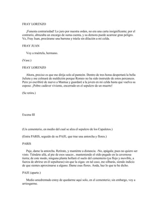 FRAY LORENZO

   ¡Funesta contrariedad! Lo juro por nuestra orden, no era una carta insignificante; por el
contrario, abrazaba un encargo de suma cuenta, y su demora puede acarrear gran peligro.
Ve, Fray Juan, procúrame una barrena y tráela sin dilación a mi celda.

FRAY JUAN

   Voy a traértela, hermano.

(Vase.)

FRAY LORENZO

   Ahora, preciso es que me dirija solo al panteón. Dentro de tres horas despertará la bella
Julieta y me colmará de maldición porque Romeo no ha sido instruido de estos percances.
Pero yo escribiré de nuevo a Mantua y guardaré a la joven en mi celda hasta que vuelva su
esposo. ¡Pobre cadáver viviente, encerrado en el sepulcro de un muerto!

(Se retira.)




Escena III



(Un cementerio, en medio del cual se alza el sepulcro de los Capuletos.)

(Entra PARIS, seguido de su PAJE, que trae una antorcha y flores.)

PARIS

    Paje, dame la antorcha. Retírate, y manténte a distancia. -No, apágala; pues no quiero ser
visto. Tiéndete allá, al pie de esos sauces , manteniendo el oído pegado en la cavernosa
tierra; de este modo, ninguna planta hollará el suelo del cementerio (ya flojo y movible, a
fuerza de abrirse en él sepulturas) sin que la oigas: en tal caso, me silbarás, siendo indicio
de que sientes aproximarse a alguno. Dame esas flores. Anda, haz lo que te he dicho.

PAJE (aparte.)

    Medio amedrentado estoy de quedarme aquí solo, en el cementerio; sin embargo, voy a
arriesgarme.
 