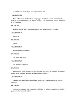 Él que está aquí es un amigo, uno que os conoce bien.

FRAY LORENZO

   ¡Dios os bendiga! Decid, mi buen amigo, ¿qué antorcha es aquella que inútilmente
presta su luz a los gusanos y a los cráneos sin ojos? A lo que distingo, arde en el sepulcro
de los Capuletos.

BALTASAR

   Así es, reverendo padre; y allí está mi señor, una persona a quien estimáis.

FRAY LORENZO

   ¿Quién es?

BALTASAR

   Romeo.

FRAY LORENZO

   ¿Cuánto hace que est a ahí?

BALTASAR

   Una media hora larga.

FRAY LORENZO

   Ven conmigo al panteón.

BALTASAR

    No me atrevo, señor; mi amo cree que he dejado este sitio y me amenazó de un modo
terrible con la muerte si permanecía para espiar sus intentos.

FRAY LORENZO

   Quédate, pues; yo iré solo. -Me asalta el miedo; ¡oh!, mucho me temo un siniestro
accidente.

BALTASAR

   Mientras dormía aquí, bajo estos sauces, soñé que mi señor se batía con otro hombre y
que mi amo había matado a éste.
 