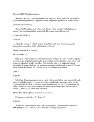 FRAY LORENZO (adelantándose.)

  ¡Romeo! -¡Ay!, ¡ay!, ¿qué sangre es ésta que mancha el pétreo umbral de este sepulcro?
¿Qué indican estos perdidos, sangrientos aceros, empañados, por tierra en tal sitio de paz?

(Entra en el monumento.)

   ¡Romeo! ¡Oh!, ¡pálido está! -¿Otro aún? ¡Cómo! ¿Paris también? ¡Y bañado en su
sangre! ¡Ah!, ¿qué desapiadada hora es culpable de este lamentable suceso?

(Despierta JULIETA.)

JULIETA

   ¡Oh, padre caritativo! ¿Dónde está mi dueño? Recuerdo bien el sitio en que debía
despertarme; sí, en él me hallo. -¿Dónde está mi Romeo?

(Ruido al exterior de la escena.)

FRAY LORENZO

    Oigo ruido. -Señora, deja este antro de muerte, de contagio, de sueño violento. Un poder
superior, al que no podemos resistir, ha desconcertado nuestros designios. Ven, sal de aquí;
tu esposo yace ahí, a tu lado, sin vida, y Paris también. Ven, yo te haré entrar en una
comunidad de santas religiosas. No tardes con preguntas, pues la ronda se acerca. Ven, sal,
buena Julieta. (Ruido otra vez.) -No me atrevo a permanecer más tiempo.

(Vase.)

JULIETA

   Sal, aléjate de aquí; pues yo no quiero partir. ¿Qué es esto? ¿Una copa comprimida en la
mano de mi fiel consorte? El veneno, lo veo, ha causado su fin prematuro. -¡Oh! ¡Avaro!
¡Tomárselo todo, sin dejar ni una gota amiga para ayudarme a ir tras él! -Quiero besar tus
labios; acaso exista aún en ellos un resto de veneno que me haga morir, sirviéndome de
cordial. (Lo besa.) ¡Tus labios están, calientes!

PRIMER GUARDIA (desde el exterior de la escena.)

   Condúcenos, muchacho. ¿Por dónde es?

JULIETA

  ¿Ruido? Sí. Apresurémonos pues. -¡Oh, dichoso puñal! (Apoderándose del puñal de
ROMEO.) Esta es tu vaina; (Se hiere.) enmohece en ella y déjame morir.
 