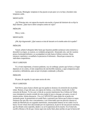 Acércate, Montagüe: temprano te has puesto en pie para ver a tu hijo y heredero más
temprano caído .

MONTAGÜE

   ¡Ay! Príncipe mío, mi esposa ha muerto esta noche; el pesar del destierro de su hijo la
dejó inánime. ¿Qué nuevo dolor conspira contra mi vejez?

PRÍNCIPE

   Mira y verás .

MONTAGÜE

   ¡Oh, hijo degenerado! ¿Qué usanza es ésta de lanzarte en la tumba antes de tu padre?

PRÍNCIPE

   Tened, sellad el ultrajante labio hasta que hayamos podido esclarecer estos misterios y
descubrir su origen, su esencia, su verdadera progresión. Alcanzado esto, seré de vuestras
penas el principal doliente y os acompañaré en todo hasta el último extremo. Hasta
entonces, reprimíos y avasallad a la paciencia el infortunio. -Haced que avancen los
individuos sospechosos.

FRAY LORENZO

   Yo, el más importante, el menos pudiente, soy sin embargo, puesto que la hora y el lugar
deponen en mi contra, el más sospechoso de esta horrible matanza, y aquí comparezco para
acusarme y defenderme, para ser por mí propio condenado y absuelto.

PRÍNCIPE

   Di pues, de seguida, lo que sepas acerca de esto.

FRAY LORENZO

   Seré breve; pues el poco aliento que me queda no alcanza a la extensión de un prolijo
relato. Romeo, el que ahí yace, era esposo de Julieta, y esa Julieta, muerta ahí, la fiel
consorte de Romeo. Yo los casé: el día de su secreto matrimonio fue el último de Tybal,
cuya intempestiva muerte extrañó de esta ciudad al nuevo cónyuge, por quien, no por el
muerto primo, Julieta descaecía. -Vos, (a CAPULETO.) para alejar de su pecho ese
insistente pesar, la prometisteis al conde Paris y quisisteis por fuerza que le diera su mano.
Entonces fue que ella vino a encontrarme y con extraviados ojos me precisó a buscar el
medio de libertarla de ese segundo matrimonio, amenazando matarse en mi celda si no lo
hacía. En tal virtud, bien aleccionado por mi experiencia, la proveí de una pocion narcótica,
que ha obrado como esperaba, dando a su ser la apariencia de la muerte. En el intervalo,
escribí a Romeo a fin de que viniese aquí esta noche fatal, plazo prefijo en que la fuerza del
 