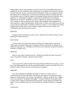 brebaje debía concluir, para ayudarme a sacar a la joven de su anticipada tumba; mas el
portador de mi carta, el hermano Juan, detenido por un accidente, me la devolvió ayer por
la tarde. Solo pues del todo, a la precisa hora de despertar Julieta, me encaminé a sacarla
del sepulcro de sus antepasados, con intención de retenerla oculta en mi celda hasta que
fuese posible avisar a su esposo; empero, a mi llegada, minutos antes de la hora de volver
aquella en sí, violentamente acabados, me hallé aquí al noble Paris y al fiel Romeo.
Despierta en esto Julieta. -Instábala yo a salir y a soportar con paciencia este golpe del
cielo, cuando un ruido me ahuyenta de la tumba. Ella, entregada a la desesperación, no
quiso seguirme, y según toda apariencia, atentó contra sí misma. Esto es todo lo que sé; por
lo que respecta al matrimonio, la Nodriza estaba en el secreto. Y si en lo dicho ha ocurrido
desgracia por mi falta, que mi vieja existencia, algunas horas antes de su plazo, sea
sacríficadá al rigor de las leyes más severas.

PRÍNCIPE

   Siempre te hemos tenido por un santo varón. -¿Dónde está el criado de Romeo? ¿Qué
puede decir sobre lo presente?

BALTASAR

   Yo llevé noticia a mi señor de la muerte de Julieta y él al punto salió, en posta, de
Mantua para este preciso lugar, para este panteón. Diome orden de llevar temprano a su
padre esta carta que veis, y al dirigirse a la bóveda esa, me amenazó con pena de muerte si
no partía y le dejaba solo.

PRÍNCIPE

   Dame la carta, quiero enterarme de ella. -¿Dónde está el paje del conde? El que dio
aviso a la guardia? -Tunante, ¿qué hacía aquí tu señor?

PAJE

   Vino a regar flores sobre el sepulcro de su prometida; mandome estar a lo lejos, y así lo
hice. Muy luego apareció uno con luz, para abrir la tumba, y a poco cayó sobre él mi amo,
espada en mano. Entonces fue que corrí para llamar la guardia.

PRÍNCIPE

   Esta carta comprueba las palabras del monje; el relato de su mutuo amor, la
comunicación de la muerte de Julieta. Dice Romeo que adquirió el veneno de un pobre
boticario y asimismo que vino a morir a este panteón y a reposar al lado de ella. -¿Dónde
están esos contrarios? -¡Capuleto! ¡Montagüe! -¡Ved qué maldición está pesando sobre
vuestros odios, cuando el cielo halla medio para matar vuestras alegrías sirviéndose del
amor! Y yo, por también tolerar vuestras discordias, he perdido dos deudos. -Castigado
todo.

CAPULETO
 