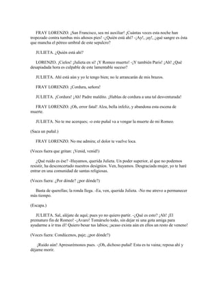 FRAY LORENZO. ¡San Francisco, sea mi auxiliar! ¡Cuántas veces esta noche han
tropezado contra tumbas mis añosos pies! -¿Quién está ahí? -¡Ay!, ¡ay!, ¿qué sangre es ésta
que mancha el pétreo umbral de este sepulcro?

   JULIETA. ¿Quién está ahí?

   LORENZO. ¡Cielos! ¡Julieta en sí! ¡Y Romeo muerto! -¡Y también Paris! ¡Ah! ¿Qué
desapiadada hora es culpable de este lamentable suceso?

   JULIETA. Ahí está aún y yo le tengo bien; no le arrancarán de mis brazos.

   FRAY LORENZO. ¡Cordura, señora!

   JULIETA. ¡Cordura! ¡Ah! Padre maldito. ¡Hablas de cordura a una tal desventurada!

  FRAY LORENZO. ¡Oh, error fatal! Alza, bella infeliz, y abandona esta escena de
muerte.

   JULIETA. No te me acerques; -o este puñal va a vengar la muerte de mi Romeo.

(Saca un puñal.)

   FRAY LORENZO. No me admira; el dolor te vuelve loca.

(Voces fuera que gritan: ¡Venid, venid!)

   ¿Qué ruido es ése? -Huyamos, querida Julieta. Un poder superior, al que no podemos
resistir, ha desconcertado nuestros designios. Ven, huyamos. Desgraciada mujer, yo te haré
entrar en una comunidad de santas religiosas.

(Voces fuera: ¿Por dónde? ¿por dónde?)

  Basta de querellas; la ronda llega. -Ea, ven, querida Julieta. -No me atrevo a permanecer
más tiempo.

(Escapa.)

   JULIETA. Sal, aléjate de aquí; pues yo no quiero partir. -¿Qué es esto? ¡Ah! ¡El
prematuro fin de Romeo! -¡Avaro! Tomárselo todo, sin dejar ni una gota amiga para
ayudarme a ir tras él! Quiero besar tus labios; ¡acaso exista aún en ellos un resto de veneno!

(Voces fuera: Condúcenos, paje; ¿por dónde?)

    ¡Ruido aún! Apresurémonos pues. -¡Oh, dichoso puñal! Esta es tu vaina; reposa ahí y
déjame morir.
 