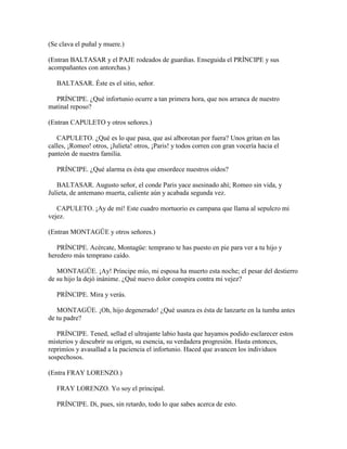 (Se clava el puñal y muere.)

(Entran BALTASAR y el PAJE rodeados de guardias. Enseguida el PRÍNCIPE y sus
acompañantes con antorchas.)

   BALTASAR. Éste es el sitio, señor.

  PRÍNCIPE. ¿Qué infortunio ocurre a tan primera hora, que nos arranca de nuestro
matinal reposo?

(Entran CAPULETO y otros señores.)

   CAPULETO. ¿Qué es lo que pasa, que así alborotan por fuera? Unos gritan en las
calles, ¡Romeo! otros, ¡Julieta! otros, ¡Paris! y todos corren con gran vocería hacia el
panteón de nuestra familia.

   PRÍNCIPE. ¿Qué alarma es ésta que ensordece nuestros oídos?

   BALTASAR. Augusto señor, el conde Paris yace asesinado ahí; Romeo sin vida, y
Julieta, de antemano muerta, caliente aún y acabada segunda vez.

   CAPULETO. ¡Ay de mí! Este cuadro mortuorio es campana que llama al sepulcro mi
vejez.

(Entran MONTAGÜE y otros señores.)

   PRÍNCIPE. Acércate, Montagüe: temprano te has puesto en pie para ver a tu hijo y
heredero más temprano caído.

   MONTAGÜE. ¡Ay! Príncipe mío, mi esposa ha muerto esta noche; el pesar del destierro
de su hijo la dejó inánime. ¿Qué nuevo dolor conspira contra mi vejez?

   PRÍNCIPE. Mira y verás.

   MONTAGÜE. ¡Oh, hijo degenerado! ¿Qué usanza es ésta de lanzarte en la tumba antes
de tu padre?

   PRÍNCIPE. Tened, sellad el ultrajante labio hasta que hayamos podido esclarecer estos
misterios y descubrir su origen, su esencia, su verdadera progresión. Hasta entonces,
reprimíos y avasallad a la paciencia el infortunio. Haced que avancen los individuos
sospechosos.

(Entra FRAY LORENZO.)

   FRAY LORENZO. Yo soy el principal.

   PRÍNCIPE. Di, pues, sin retardo, todo lo que sabes acerca de esto.
 