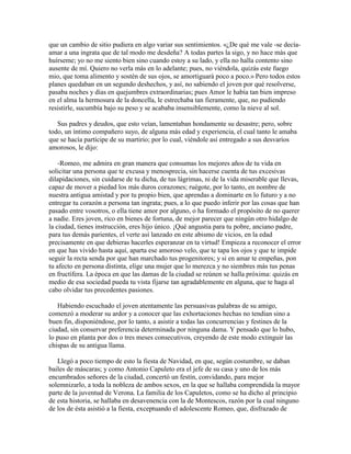 que un cambio de sitio pudiera en algo variar sus sentimientos. «¿De qué me vale -se decía-
amar a una ingrata que de tal modo me desdeña? A todas partes la sigo, y no hace más que
huírseme; yo no me siento bien sino cuando estoy a su lado, y ella no halla contento sino
ausente de mí. Quiero no verla más en lo adelante; pues, no viéndola, quizás este fuego
mio, que toma alimento y sostén de sus ojos, se amortiguará poco a poco.» Pero todos estos
planes quedaban en un segundo deshechos, y así, no sabiendo el joven por qué resolverse,
pasaba noches y días en quejumbres extraordinarias; pues Amor le había tan bien impreso
en el alma la hermosura de la doncella, le estrechaba tan fieramente, que, no pudiendo
resistirle, sucumbía bajo su peso y se acababa insensiblemente, como la nieve al sol.

   Sus padres y deudos, que esto veían, lamentaban hondamente su desastre; pero, sobre
todo, un íntimo compañero suyo, de alguna más edad y experiencia, el cual tanto le amaba
que se hacía partícipe de su martirio; por lo cual, viéndole así entregado a sus desvaríos
amorosos, le dijo:

    -Romeo, me admira en gran manera que consumas los mejores años de tu vida en
solicitar una persona que te excusa y menosprecia, sin hacerse cuenta de tus excesivas
dilapidaciones, sin cuidarse de tu dicha, de tus lágrimas, ni de la vida miserable que llevas,
capaz de mover a piedad los más duros corazones; ruégote, por lo tanto, en nombre de
nuestra antigua amistad y por tu propio bien, que aprendas a dominarte en lo futuro y a no
entregar tu corazón a persona tan ingrata; pues, a lo que puedo inferir por las cosas que han
pasado entre vosotros, o ella tiene amor por alguno, o ha formado el propósito de no querer
a nadie. Eres joven, rico en bienes de fortuna, de mejor parecer que ningún otro hidalgo de
la ciudad, tienes instrucción, eres hijo único. ¡Qué angustia para tu pobre, anciano padre,
para tus demás parientes, el verte así lanzado en este abismo de vicios, en la edad
precisamente en que debieras hacerles esperanzar en ta virtud! Empieza a reconocer el error
en que has vivido hasta aquí, aparta ese amoroso velo, que te tapa los ojos y que te impide
seguir la recta senda por que han marchado tus progenitores; y si en amar te empeñas, pon
tu afecto en persona distinta, elige una mujer que lo merezca y no siembres más tus penas
en fructífera. La época en que las damas de la ciudad se reúnen se halla próxima: quizás en
medio de esa sociedad pueda tu vista fijarse tan agradablemente en alguna, que te haga al
cabo olvidar tus precedentes pasiones.

   Habiendo escuchado el joven atentamente las persuasivas palabras de su amigo,
comenzó a moderar su ardor y a conocer que las exhortaciones hechas no tendían sino a
buen fin, disponiéndose, por lo tanto, a asistir a todas las concurrencias y festines de la
ciudad, sin conservar preferencia determinada por ninguna dama. Y pensado que lo hubo,
lo puso en planta por dos o tres meses consecutivos, creyendo de este modo extinguir las
chispas de su antigua llama.

   Llegó a poco tiempo de esto la fiesta de Navidad, en que, según costumbre, se daban
bailes de máscaras; y como Antonio Capuleto era el jefe de su casa y uno de los más
encumbrados señores de la ciudad, concertó un festín, convidando, para mejor
solemnizarlo, a toda la nobleza de ambos sexos, en la que se hallaba comprendida la mayor
parte de la juventud de Verona. La familia de los Capuletos, como se ha dicho al principio
de esta historia, se hallaba en desavenencia con la de Montescos, razón por la cual ninguno
de los de ésta asistió a la fiesta, exceptuando el adolescente Romeo, que, disfrazado de
 