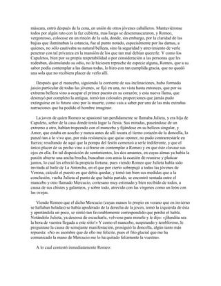 máscara, entró después de la cena, en unión de otros jóvenes caballeros. Mantuviéronse
todos por algún rato con la faz cubierta, mas luego se desenmascararon, y Romeo,
vergonzoso, colocose en un rincón de la sala, donde, sin embargo, por la claridad de las
bujías que iluminaban la estancia, fue al punto notado, especialmente por las damas, a
quienes, no sólo cautivaba su natural belleza, sino la seguridad y atrevimiento de verle
penetrar con tal privanza en la mansión de los que tan mal debían quererle. Y como los
Capuletos, bien por su propia respetabilidad o por consideración a las personas que les
rodeaban, disimulando su odio, no le hiciesen reproche de especie alguna, Romeo, que a su
sabor podía contemplar a las damas todas, lo hizo con tan cumplida gracia, que no quedó
una sola que no recibiera placer de verlo allí.

   Después que el mancebo, siguiendo la corriente de sus inclinaciones, hubo formado
juicio particular de todas las jóvenes, se fijó en una, no vista hasta entonces, que por su
extrema belleza vino a ocupar el primer puesto en su corazón; y esta nueva llama, que
destruyó por completo la antigua, tomó tan colosales proporciones que jamás pudo
extinguirse en lo futuro sino por la muerte, como vais a saber por una de las más extrañas
narraciones que ha podido el hombre imaginar.

    La joven de quien Romeo se apasionó tan perdidamente se llamaba Julieta, y era hija de
Capuleto, señor de la casa donde tenía lugar la fiesta. Sus miradas, paseándose de un
extremo a otro, habían tropezado con el mancebo y fijándose en su belleza singular, y
Amor, que estaba en acecho y nunca antes de allí tocara el tierno corazón de la doncella, lo
punzó tan a lo vivo que, por más resistencia que quiso oponer, no pudo contrarrestarle en
fuerza; resultando de aquí que la pompa del festín comenzó a serle indiferente, y que el
único placer de su pecho vino a cifrarse en contemplar a Romeo y en que éste clavase sus
ojos en ella. En tal disposición de sentimientos, los dos amantes, en cuyas almas ya había la
pasión abierto una ancha brecha, buscaban con ansia la ocasión de reunirse y platicar
juntos, lo cual les ofreció la propicia fortuna; pues viendo Romeo que Julieta había sido
invitada al baile de La Antorcha, en el que por cierto sobrepujó a todas las jóvenes de
Verona, calculó el puesto en que debía quedar, y tomó tan bien sus medidas que a la
conclusión, vuelta Julieta al punto de que había partido, se encontró sentada entre el
mancebo y otro llamado Mercucio, cortesano muy estimado y bien recibido de todos, a
causa de sus chistes y galanteos, y sobre todo, atrevido con las vírgenes como un león con
las ovejas.

    Viendo Romeo que el dicho Mercucio (cuyas manos lo propio en verano que en invierno
se hallaban heladas) se había apoderado de la derecha de la joven, tomó la izquierda de ésta
y apretándola un poco, se sintió tan favorablemente correspondido que perdió el habla.
Notándolo Julieta, ya deseosa de escucharle, volviose para mirarle y le dijo: «¡Bendita sea
la hora de vuestra llegada a este sitio!» Y como el mancebo, suspirando y tembloroso, le
preguntase la causa de semejante manifestación, prosiguió la doncella, algún tanto más
repuesta: «No os asombre que de ello me felicite, pues el frío glacial que me ha
comunicado la mano de Mercucio me lo ha quitado felizmente la vuestra».

   A lo cual contestó inmediatamente Romeo:
 