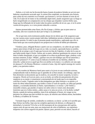 -Señora, si el cielo me ha favorecido hasta el punto de poderos brindar un servicio por
haberme casualmente acercado aquí, lo estimo bien empleado, no deseando otra fortuna,
para colmo de mis contentos en el mundo, que honraros y serviros durante el resto de mi
vida. Si el calor de mi mano os ha confortado algún tanto, puedo aseguraros que su fuego es
harto insignificante en comparación con las chispas que despiden vuestros bellos ojos,
fuego que ha inflamado de tal modo todas las partes sensibles de mi ser, que, si no le asiste
vuestra divina gracia, va a verse pronto reducido a cenizas.

   Apenas pronunciadas estas frases, dio fin el juego, y Julieta, que en puro amor se
encendía, sólo tuvo ocasión de decir por lo bajo a su celebrador:

    -No sé qué más cierto testimonio podéis desear de mi afecto que el de aseguraros que
soy tan vuestra como vuestro propio individuo, hallándome pronta a obedeceros en cuanto
el honor permita. Es todo lo que al presente puedo manifestaros, suplicando que ello os
baste hasta que una ocasión propicia nos proporcione la dicha de hablar privadamente.

   Viéndose, pues, obligado Romeo a partir con sus compañeros, sin saber de qué medio
valerse para tornar al lado de la que era su vida y su muerte, ignorando hasta su nombre,
inquirió de un amigo y por él supo que la joven era hija de Capuleto, el señor de la casa en
que había tenido lugar el festín. Julieta, por su parte, anhelosa igualmente de conocer al que
tanto la había obsequiado, al que ya ocupaba en su alma un preferente lugar, yéndose a una
anciana camarera, la dijo: «Madre, ¿quiénes son esos dos hidalgos que llevan antorchas y
salen los primeros?» Y como el aya la indicara el nombre de sus familias, añadió la
doncella: «¿Qué joven es aquél que lleva un antifaz en la mano y va cubierto con una capa
de damasco?» «Es Romeo Montesco -contestó el ama-, hijo del capital enemigo de vuestro
padre y sus parientes todos».

    El solo nombre de Montesco bastó para sumir a la joven en una confusión extrema,
comprendiendo toda la distancia que le apartaba de su bien amado; sin embargo, supo tan
bien disimular su descontento que la nodriza, sin concebir la menor sospecha, la instó a
recogerse. Hízolo así la joven; pero, ya en su lecho, un millar de pensamientos diversos
surgieron en su mente y comenzaron a atormentarla de tal modo que le era imposible
conciliar el sueño. Vagando entre la idea halagadora que daba fomento a su pasión y el
temor de obrar indiscretamente, que tendía a cortar el vuelo de aquella, no sabía qué partido
adoptar, y exclamaba deshecha en llanto, reprochándose a sí misma: «¡Ah! Infeliz y
miserable criatura, que pierdes el reposo sin saber cómo te vienen estos desusados
trastornos que en el alma sientes, ¿sabes acaso si te ama ese joven, si te ha dicho verdad?
Quizás, usando de melosas palabras, trata él de arrebatarte el honor, de vengar en tus
parientes las ofensas que han recibido los suyos, de inferirte una infamia eterna, haciéndote
la fábula y el ludibrio de Verona».

    Variando luego de sentido, condenaba su conducta y se decía: «¿Cabe en lo posible que,
bajo formas tan bellas, bajo una tan completa apariencia de dulzura, se alberguen la
deslealtad y la traición? Si la faz es la fiel mensajera de las concepciones del espíritu,
segura estoy de que me ama, pues sus mutaciones de color al hablarme, sus repentinos
trasportes son ciertos augurios de pasión. Quiero, pues, persistir en este afecto, hacerle el
 