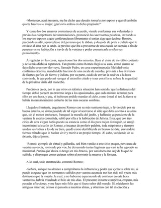 -Montesco, aquí presente, me ha dicho que deseáis tomarle por esposo y que él también
quiere haceros su mujer; ¿persistís ambos en dicho propósito?

   Y como los dos amantes contestasen de acuerdo, viendo conformes sus voluntades y
previas las competentes recomendaciones, pronunció las sacrosantas palabras, invitando a
los nuevos esposos a que conferenciasen libremente si tenían algo que decirse. Romeo,
precisado a salir, aprovechose del permiso que le daban, y después de pedir a Julieta que le
enviase al ama por la tarde, la previno que iba a proveerse de una escala de cuerdas a fin de
penetrar en su habitación a través de la ventana y poder comunicarle a solas sus
pensamientos.

   Arregladas así las cosas, separáronse los dos amantes, llena el alma de increíble contento
y de la más dichosa esperanza. Tan pronto como Romeo llegó a su casa, contó cuanto se
deja dicho a un servidor suyo, llamado Pedro, en cuya experimentada fidelidad tenía
confianza extrema, mandándole hacerse de una escala de cuerdas, provista a los extremos
de fuertes garfios de hierro; y Julieta, por su parte, cuidó de enviar la nodriza a la hora
convenida, la que pudo así recoger el utensilio citado y traer con él a su señora la seguridad
de la próxima visita del mancebo.

    Preciso es creer, por lo que otros en idéntica situación han sentido, que la distancia del
tiempo debió parecer en extremo larga a los apasionados, que cada minuto se trocó para
ellos en una hora, y que, si hubiesen podido mandar al cielo, como Josué al sol, la tierra se
habría instantáneamente cubierto de las más oscuras sombras.

    Llegado el instante, engalanose Romeo con su más suntuoso traje, y favorecido por su
buena estrella, se sintió poseído de tal vigor al acercarse al sitio que daba aliento a su alma
que, sin el menor embarazo, franqueó la muralla del jardín, y hallando ya pendiente de la
ventana la escala consabida, subió por ella a la habitación de Julieta. Ésta, que con tres
cirios de cera virgen había puesto su estancia como el día para mejor distinguir, se arrojó
incontinenti al cuello de Romeo, e incapaz de proferir palabra, toda suspirante y siempre
unidos sus labios a los de su bien, quedó como desfallecida en brazos de éste, enviándole
tiernas miradas que le hacían vivir y morir a un propio tiempo. Al cabo, volviendo de su
éxtasis, dijo al joven:

   -Romeo, ejemplo de virtud y gallardía, sed bien venido a este sitio en que, por causa de
vuestra ausencia, temiendo por vos, he derramado tantas lágrimas que casi se ha agotado su
manantial. Puesto que ahora os tengo en mis brazos, por satisfecha me doy de lo que he
sufrido, y dispongan como quieran sobre el porvenir la muerte y la fortuna.

   A lo cual, todo enternecido, contestó Romeo:

   -Señora, aunque no alcance a comprobaros la influencia y poder que ejercéis sobre mí, si
puedo asegurar que los tormentos sufridos por vuestra ausencia me han sido mil veces más
dolorosos que la muerte, la cual, a no haberme esperanzado de continuo en esta hora
venturosa, habría tronchado el hilo de mis días. El presente instante compensa, empero, mis
pasadas aflicciones, y me hace más feliz que si fuera señor del mundo. Sí, olvidemos las
antiguas miserias; demos expansión a nuestras almas, y obremos con tal discreción y
 