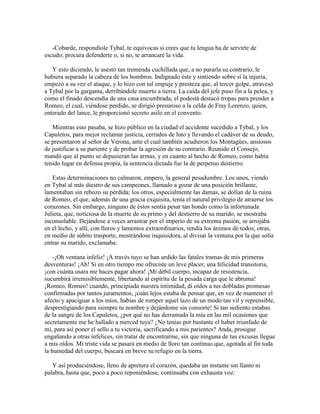 -Cobarde, respondiole Tybal, te equivocas si crees que tu lengua ha de servirte de
escudo; procura defenderte o, si no, te arrancaré la vida.

   Y esto diciendo, le asestó tan tremenda cuchillada que, a no pararla su contrario, le
hubiera separado la cabeza de los hombros. Indignado éste y sintiendo sobre sí la injuria,
empezó a su vez el ataque, y lo hizo con tal empuje y presteza que, al tercer golpe, atravesó
a Tybal por la garganta, derribándole muerto a tierra. La caída del jefe puso fin a la pelea, y
como el finado descendía de una casa encumbrada, el podestá destacó tropas para prender a
Romeo, el cual, viéndose perdido, se dirigió presuroso a la celda de Fray Lorenzo, quien,
enterado del lance, le proporcionó secreto asilo en el convento.

   Mientras esto pasaba, se hizo público en la ciudad el accidente sucedido a Tybal, y los
Capuletos, para mejor reclamar justicia, cerrados de luto y llevando el cadáver de su deudo,
se presentaron al señor de Verona, ante el cual también acudieron los Montagües, ansiosos
de justificar a su pariente y de probar la agresión de su contrario. Reunido el Consejo,
mandó que al punto se depusieran las armas, y en cuanto al hecho de Romeo, como había
tenido lugar en defensa propia, la sentencia dictada fue la de perpetuo destierro.

   Estas determinaciones no calmaron, empero, la general pesadumbre. Los unos, viendo
en Tybal al más diestro de sus campeones, llamado a gozar de una posición brillante,
lamentaban sin rebozo su pérdida; los otros, especialmente las damas, se dolían de la ruina
de Romeo, el que, además de una gracia exquisita, tenía el natural privilegio de atraerse los
corazones. Sin embargo, ninguno de éstos sentía pesar tan hondo como la infortunada
Julieta, que, noticiosa de la muerte de su primo y del destierro de su marido, se mostraba
inconsolable. Dejándose a veces arrastrar por el imperio de su extrema pasión, se arrojaba
en el lecho, y allí, con lloros y lamentos extraordinarios, rendía los ánimos de todos; otras,
en medio de súbito trasporte, mostrándose inquisidora, al divisar la ventana por la que solía
entrar su marido, exclamaba:

    -¡Oh ventana infeliz! ¡A través tuyo se han urdido las fatales tramas de mis primeras
desventuras! ¡Ah! Si en otro tiempo me ofreciste un leve placer, una felicidad transitoria,
¡con cuánta usara me haces pagar ahora! ¡Mi débil cuerpo, incapaz de resistencia,
sucumbirá irremisiblemente, libertando al espíritu de la pesada carga que le abruma!
¡Romeo, Romeo! cuando, principiada nuestra intimidad, di oídos a tus dobladas promesas
confirmadas por tantos juramentos, ¡cuán lejos estaba de pensar que, en vez de mantener el
afecto y apaciguar a los míos, habías de romper aquel lazo de un modo tan vil y reprensible,
desprestigiando para siempre tu nombre y dejándome sin consorte! Si tan sediento estabas
de la sangre de los Capuletos, ¿por qué no has derramado la mía en las mil ocasiones que
secretamente me he hallado a merced tuya? ¿No tenías por bastante el haber triunfado de
mí, para así poner el sello a tu victoria, sacrificando a mis parientes? Anda, prosigue
engañando a otras infelices, sin tratar de encontrarme, sin que ninguna de tus excusas llegue
a mis oídos. Mi triste vida se pasará en medio de lloro tan continuo que, agotada al fin toda
la humedad del cuerpo, buscará en breve su refugio en la tierra.

   Y así produciéndose, lleno de apretura el corazón, quedaba un instante sin llanto ni
palabra, hasta que, poco a poco reponiéndose, continuaba con exhausta voz:
 