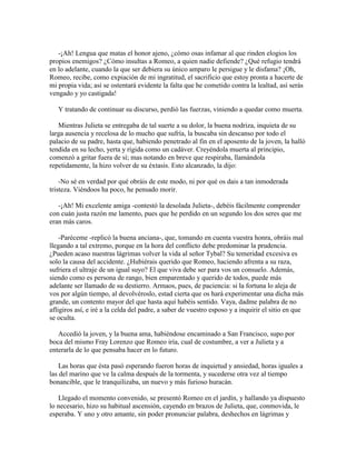 -¡Ah! Lengua que matas el honor ajeno, ¿cómo osas infamar al que rinden elogios los
propios enemigos? ¿Cómo insultas a Romeo, a quien nadie defiende? ¿Qué refugio tendrá
en lo adelante, cuando la que ser debiera su único amparo le persigue y le disfama? ¡Oh,
Romeo, recibe, como expiación de mi ingratitud, el sacrificio que estoy pronta a hacerte de
mi propia vida; así se ostentará evidente la falta que he cometido contra la lealtad, así serás
vengado y yo castigada!

   Y tratando de continuar su discurso, perdió las fuerzas, viniendo a quedar como muerta.

   Mientras Julieta se entregaba de tal suerte a su dolor, la buena nodriza, inquieta de su
larga ausencia y recelosa de lo mucho que sufría, la buscaba sin descanso por todo el
palacio de su padre, hasta que, habiendo penetrado al fin en el aposento de la joven, la halló
tendida en su lecho, yerta y rígida como un cadáver. Creyéndola muerta al principio,
comenzó a gritar fuera de sí; mas notando en breve que respiraba, llamándola
repetidamente, la hizo volver de su éxtasis. Esto alcanzado, la dijo:

    -No sé en verdad por qué obráis de este modo, ni por qué os dais a tan inmoderada
tristeza. Viéndoos ha poco, he pensado morir.

   -¡Ah! Mi excelente amiga -contestó la desolada Julieta-, debéis fácilmente comprender
con cuán justa razón me lamento, pues que he perdido en un segundo los dos seres que me
eran más caros.

    -Paréceme -replicó la buena anciana-, que, tomando en cuenta vuestra honra, obráis mal
llegando a tal extremo, porque en la hora del conflicto debe predominar la prudencia.
¿Pueden acaso nuestras lágrimas volver la vida al señor Tybal? Su temeridad excesiva es
solo la causa del accidente. ¿Hubiérais querido que Romeo, haciendo afrenta a su raza,
sufriera el ultraje de un igual suyo? El que viva debe ser para vos un consuelo. Además,
siendo como es persona de rango, bien emparentado y querido de todos, puede más
adelante ser llamado de su destierro. Armaos, pues, de paciencia: si la fortuna lo aleja de
vos por algún tiempo, al devolvéroslo, estad cierta que os hará experimentar una dicha más
grande, un contento mayor del que hasta aquí habéis sentido. Vaya, dadme palabra de no
afligiros así, e iré a la celda del padre, a saber de vuestro esposo y a inquirir el sitio en que
se oculta.

   Accedió la joven, y la buena ama, habiéndose encaminado a San Francisco, supo por
boca del mismo Fray Lorenzo que Romeo iría, cual de costumbre, a ver a Julieta y a
enterarla de lo que pensaba hacer en lo futuro.

    Las horas que ésta pasó esperando fueron horas de inquietud y ansiedad, horas iguales a
las del marino que ve la calma después de la tormenta, y sucederse otra vez al tiempo
bonancible, que le tranquilizaba, un nuevo y más furioso huracán.

   Llegado el momento convenido, se presentó Romeo en el jardín, y hallando ya dispuesto
lo necesario, hizo su habitual ascensión, cayendo en brazos de Julieta, que, conmovida, le
esperaba. Y uno y otro amante, sin poder pronunciar palabra, deshechos en lágrimas y
 