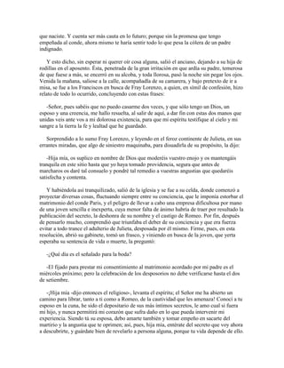que naciste. Y cuenta ser más cauta en lo futuro; porque sin la promesa que tengo
empeñada al conde, ahora mismo te haría sentir todo lo que pesa la cólera de un padre
indignado.

   Y esto dicho, sin esperar ni querer oír cosa alguna, salió el anciano, dejando a su hija de
rodillas en el aposento. Ésta, penetrada de la gran irritación en que ardía su padre, temerosa
de que fuese a más, se encerró en su alcoba, y toda llorosa, pasó la noche sin pegar los ojos.
Venida la mañana, saliose a la calle, acompañadla de su camarera, y bajo pretexto de ir a
misa, se fue a los Franciscos en busca de Fray Lorenzo, a quien, en símil de confesión, hizo
relato de todo lo ocurrido, concluyendo con estas frases:

   -Señor, pues sabéis que no puedo casarme dos veces, y que sólo tengo un Dios, un
esposo y una creencia, me hallo resuelta, al salir de aquí, a dar fin con estas dos manos que
unidas veis ante vos a mi dolorosa existencia, para que mi espíritu testifique al cielo y mi
sangre a la tierra la fe y lealtad que he guardado.

   Sorprendido a lo sumo Fray Lorenzo, y leyendo en el feroz continente de Julieta, en sus
errantes miradas, que algo de siniestro maquinaba, para disuadirla de su propósito, la dijo:

    -Hija mía, os suplico en nombre de Dios que moderéis vuestro enojo y os mantengáis
tranquila en este sitio hasta que yo haya tomado providencia, segura que antes de
marcharos os daré tal consuelo y pondré tal remedio a vuestras angustias que quedaréis
satisfecha y contenta.

   Y habiéndola así tranquilizado, salió de la iglesia y se fue a su celda, donde comenzó a
proyectar diversas cosas, fluctuando siempre entre su conciencia, que le imponía estorbar el
matrimonio del conde Paris, y el peligro de llevar a cabo una empresa dificultosa por mano
de una joven sencilla e inexperta, cuya menor falta de ánimo habría de traer por resultado la
publicación del secreto, la deshonra de su nombre y el castigo de Romeo. Por fin, después
de pensarlo mucho, comprendió que triunfaba el deber de su conciencia y que era fuerza
evitar a todo trance el adulterio de Julieta, desposada por él mismo. Firme, pues, en esta
resolución, abrió su gabinete, tomó un frasco, y viniendo en busca de la joven, que yerta
esperaba su sentencia de vida o muerte, la preguntó:

   -¿Qué día es el señalado para la boda?

   -El fijado para prestar mi consentimiento al matrimonio acordado por mi padre es el
miércoles próximo; pero la celebración de los desposorios no debe verificarse hasta el dos
de setiembre.

   -¡Hija mía -dijo entonces el religioso-, levanta el espíritu; el Señor me ha abierto un
camino para librar, tanto a ti como a Romeo, de la cautividad que les amenaza! Conocí a tu
esposo en la cuna, he sido el depositario de sus más íntimos secretos, le amo cual si fuera
mi hijo, y nunca permitirá mi corazón que sufra daño en lo que pueda intervenir mi
experiencia. Siendo tú su esposa, debo amarte también y tomar empeño en sacarte del
martirio y la angustia que te oprimen; así, pues, hija mía, entérate del secreto que voy ahora
a descubrirte, y guárdate bien de revelarlo a persona alguna, porque tu vida depende de ello.
 