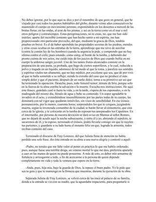 No debes ignorar, por lo que aquí se dice y por el renombre de que gozo en general, que he
viajado por casi todos los puntos habitables del globo; durante veinte años consecutivos he
mantenido el cuerpo en movimiento perenne, exponiéndolo en los desiertos a merced de las
brutas fieras; en las ondas, al azar de los piratas; y así en la tierra como en el mar a mil
otros peligros y contratiempos. Estas peregrinaciones, no te creas, no, que me han sido
inútiles: aparte del increíble contento que han hecho sentir a mi espíritu, me han
proporcionado otro particular provecho, del que, mediante la gracia de Dios, tendrás
pruebas en breve. Es el de haber aprendido las propiedades secretas de las piedras, metales
y otras cosas ocultas en las entrañas de la tierra, aprendizaje que me sirve de auxiliar
(contra la común ley de los hombres) cuando la urgencia lo pide, y comprendo que no hay
ofensa contra el cielo; pues estando, como estoy, al borde de la tumba, y debiendo dar
pronto cuenta de mis actos, me cuido más de los juicios de Dios que cuando bullía en mi
cuerpo la ardorosa sangre juvenil. Uno de los tantos frutos alcanzados consiste en la
preparación de una pasta, ya probada, que hago de ciertos soporíferos, y la cual, reducida a
polvo y tragada en un líquido, adormece de tal modo al que la toma, y paraliza sus sentidos
y espíritus vitales tan altamente, que no hay médico, por excelente que sea, que dé por vivo
al que se halla sometido a su influjo; siendo lo extraño del caso que no produce el más
simple dolor y que el paciente, después de un sueño dulce, torna a su primitivo ser así que
ha terminado la operación. Desecha, pues, todo femenil temor; ármate de brio, porque solo
en la fuerza de tu alma estriba la salvación o la muerte. Escucha mis instrucciones. He aquí
este frasco; guárdalo cual si fuera tu vida, y en la tarde, víspera de tus esponsales, o en la
madrugada del mismo día, llénalo de agua y bebe su contenido. Un sopor agradable te
invadirá en el acto, y extendiéndose insensiblemente por las partes todas de tu cuerpo, las
dominará con tal vigor que quedarán inmóviles, sin visos de sensibilidad. En ese éxtasis
permanecerás, por lo menos, cuarenta horas; sorprendidos los que te cerquen, juzgándote
muerta, según la inveterada costumbre de la ciudad, te harán llevar al cementerio, que está
cerca de la iglesia, y te colocarán en la tumba do reposan tus antepasados los Capuletos. En
el intermedio, por persona de nuestra devoción se dará aviso en Mantua al señor Romeo,
que no dejará de acudir aquí la noche subsecuente, y entre él y yo, abriendo el sepulcro, te
sacaremos de él, y tu esposo, terminado el éxtasis, podrá llevarte consigo sin que lo recelen
tus parientes, y guardarte a su lado hasta el instante feliz en que, lograda la armonía, todos
reciban contento del caso.

   Terminado el discurso de Fray Lorenzo, del que Julieta llena de atención no había
perdido una sola frase, dio ésta entrada en su alma a una nueva alegría y contestó a aquél:

   -Padre, no temáis que me falte valor al poner en práctica lo que me habéis ordenado;
pues, aunque fuese una terrible droga, un veneno mortal lo que me dais, preferiría apurarlo
a caer en las manos de quien no puede poseerme. A más de esto, es deber mío armarme de
fortaleza y arriesgarme a todo, a fin de acercarme a la persona de quien depende
completamente mi vida y toda la ventura que espero en la tierra.

   -Anda, pues, hija mía, bajo la guarda de Dios, la repuso el buen padre. Yo le pido que
sea tu guía y que te mantenga en la firmeza que muestras, durante la ejecución de tu obra.

   Separada Julieta de Fray Lorenzo, se volvió cerca de las once al palacio de su familia,
donde a la entrada se vio con su madre, que la aguardaba impaciente, para preguntarle si
 