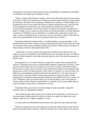 continuaba en sus primeros errores; pero la joven, anticipándose a la pregunta y mostrando
un semblante más alegre que de ordinario, la dijo:

    -Señora, vengo de San Francisco, donde, si bien me he demorado más de lo conveniente,
no ha sido sin fruto ni sin alcanzar, por conducto de nuestro padre espiritual, un gran reposo
de conciencia. He hecho a éste una franca confesión de lo ocurrido, y el buen religioso me
ha ganado tan bien con sus santas advertencias y dignas exhortaciones que, a persistir aún
en mi repugnancia al matrimonio, me veríais dispuesta a obedeceros en todo lo que
tuvierais a bien mandarme. En tal virtud, señora, os suplico que impetréis la gracia de mi
padre y le digáis, si no os enoja, que, de acuerdo con sus prescripciones, me hallo dispuesta
a reunirme en Villafranca con el conde Paris y a aceptarle allí, en presencia vuestra, por
señor y esposo. En prueba de que lo siento así, me voy a mi alcoba a elegir el más precioso
traje, para, presentándome en tal atavío, proporcionarle mayor contento.

    Regocijada altamente la buena madre, y sin hallar palabras con que responder, se fue
presurosa a buscar al señor Antonio, a quien contó punto por punto el buen sentir de su hija
y el completo cambio que en ella había operado Fray Lorenzo. Oído esto por el anciano, se
llenó de placer extremo y dijo bendiciendo a Dios:

   -Amiga mía, no es éste el primer bien que hemos recibido de este santo varón y, de
seguro, no existe un ciudadano en esta república que no le sea deudor de algo. ¡Así hubiera
querido el Señor rebajarlo veinte años a costa de un tercio de mi vida; tanto me apesara su
mucha vejez!

   Incontinenti fue a ver el señor Antonio al conde Paris, a quien trató de persuadir que
viniese a Villafranca; pero éste, no considerándolo oportuno, propuso por el pronto y como
más conveniente hacer una visita a Julieta, lo cual se llevó a efecto. Advertida la madre,
hizo prevenir a su hija, quien se mostró lo más complaciente posible y supo desplegar tales
gracias, que su futuro, ya antes de partir, sintió cautivo el corazón, y no cesó de instar a los
padres de su prometida por la pronta realización del matrimonio. Y así como este día se
pasaron otros y otros más hasta la víspera de los desposorios, para los cuales se había
preparado tan en grande la madre que nada faltaba de lo que pudiera dar lustre y realce a su
casa. Villafranca, como ya lo hemos dicho, era un sitio de placer, a una o dos millas de
Verona, donde el señor Antonio acostumbraba ir a solazarse, sitio en el que debía darse el
convite de bodas, así que éstas se celebrasen en Verona.

  Sintiendo Julieta que su hora se acercaba, fingía lo mejor que podía y, llegado el
momento, dijo a su inseparable camarera:

   -Mi excelente amiga, sabéis que hoy es la víspera de mi casamiento, y como deseo por
esta causa pasar la mayor parte de la noche en oración, os suplico me dejéis sola y que
mañana, sobre las seis, vengáis a ayudarme a vestir.

   A lo que asintió sin dificultad la buena anciana, bien ajena de lo que trataba de hacer.

   Sola en su estancia la joven, tomó agua de una vasija que estaba sobre la mesa, llenó el
frasco que le había dado el religioso, y hecha la mistión, puso el todo sobre el travesero de
 