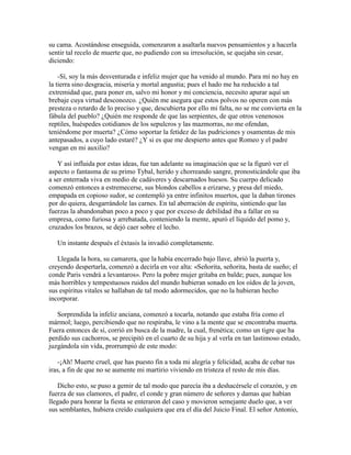 su cama. Acostándose enseguida, comenzaron a asaltarla nuevos pensamientos y a hacerla
sentir tal recelo de muerte que, no pudiendo con su irresolución, se quejaba sin cesar,
diciendo:

    -Sí, soy la más desventurada e infeliz mujer que ha venido al mundo. Para mí no hay en
la tierra sino desgracia, miseria y mortal angustia; pues el hado me ha reducido a tal
extremidad que, para poner en, salvo mi honor y mi conciencia, necesito apurar aquí un
brebaje cuya virtud desconozco. ¿Quién me asegura que estos polvos no operen con más
presteza o retardo de lo preciso y que, descubierta por ello mi falta, no se me convierta en la
fábula del pueblo? ¿Quién me responde de que las serpientes, de que otros venenosos
reptiles, huéspedes cotidianos de los sepulcros y las mazmorras, no me ofendan,
teniéndome por muerta? ¿Cómo soportar la fetidez de las pudriciones y osamentas de mis
antepasados, a cuyo lado estaré? ¿Y si es que me despierto antes que Romeo y el padre
vengan en mi auxilio?

   Y así influida por estas ideas, fue tan adelante su imaginación que se la figuró ver el
aspecto o fantasma de su primo Tybal, herido y chorreando sangre, pronosticándole que iba
a ser enterrada viva en medio de cadáveres y descarnados huesos. Su cuerpo delicado
comenzó entonces a estremecerse, sus blondos cabellos a erizarse, y presa del miedo,
empapada en copioso sudor, se contempló ya entre infinitos muertos, que la daban tirones
por do quiera, desgarrándole las carnes. En tal aberración de espíritu, sintiendo que las
fuerzas la abandonaban poco a poco y que por exceso de debilidad iba a fallar en su
empresa, como furiosa y arrebatada, conteniendo la mente, apuró el líquido del pomo y,
cruzados los brazos, se dejó caer sobre el lecho.

   Un instante después el éxtasis la invadió completamente.

   Llegada la hora, su camarera, que la había encerrado bajo llave, abrió la puerta y,
creyendo despertarla, comenzó a decirla en voz alta: «Señorita, señorita, basta de sueño; el
conde Paris vendrá a levantaros». Pero la pobre mujer gritaba en balde; pues, aunque los
más horribles y tempestuosos ruidos del mundo hubieran sonado en los oídos de la joven,
sus espíritus vitales se hallaban de tal modo adormecidos, que no la hubieran hecho
incorporar.

   Sorprendida la infeliz anciana, comenzó a tocarla, notando que estaba fría como el
mármol; luego, percibiendo que no respiraba, le vino a la mente que se encontraba muerta.
Fuera entonces de sí, corrió en busca de la madre, la cual, frenética; como un tigre que ha
perdido sus cachorros, se precipitó en el cuarto de su hija y al verla en tan lastimoso estado,
juzgándola sin vida, prorrumpió de este modo:

    -¡Ah! Muerte cruel, que has puesto fin a toda mi alegría y felicidad, acaba de cebar tus
iras, a fin de que no se aumente mi martirio viviendo en tristeza el resto de mis días.

    Dicho esto, se puso a gemir de tal modo que parecía iba a deshacérsele el corazón, y en
fuerza de sus clamores, el padre, el conde y gran número de señores y damas que habían
llegado para honrar la fiesta se enteraron del caso y movieron semejante duelo que, a ver
sus semblantes, hubiera creído cualquiera que era el día del Juicio Final. El señor Antonio,
 